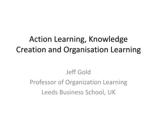 Action Learning, Knowledge
Creation and Organisation Learning
Jeff Gold
Professor of Organization Learning
Leeds Business School, UK
 