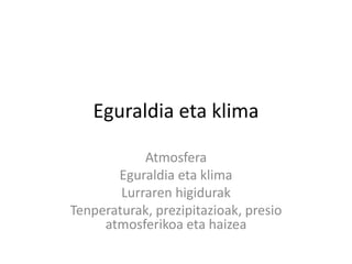 Eguraldia eta klima
Atmosfera
Eguraldia eta klima
Lurraren higidurak
Tenperaturak, prezipitazioak, presio
atmosferikoa eta haizea
 