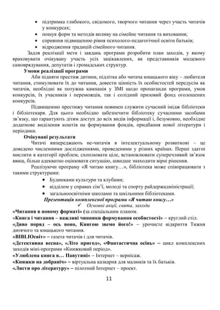 11
 підтримка глибокого, свідомого, творчого читання через участь читачів
у конкурсах;
 пошук форм та методів впливу на сімейне читання та виховання;
 сприяння підвищенню рівня психолого-педагогічної освіти батьків;
 відродження традицій сімейного читання.
Задля реалізації мети і завдань програми розробити план заходів, у якому
враховувати очікувану участь усіх зацікавлених, як представників місцевого
самоврядування, депутатів і громадських структур.
Умови реалізації програми
Аби підняти престиж дитини, підлітка або читача юнацького віку – любителя
читання, стимулювати їх до читання, довести цінність їх особистостей передусім як
читачів, необхідні як потужна кампанія у ЗМІ щодо пропаганди програми, умов
конкурсів, їх учасників і переможців, так і солідний призовий фонд оголошених
конкурсів.
Підвищенню престижу читання повинен служити сучасний імідж бібліотеки
і бібліотекаря. Для цього необхідно забезпечити бібліотеку сучасними засобами
зв’язку, що гарантують дітям доступ до всіх видів інформації і, безумовно, необхідне
додаткове виділення коштів на формування фондів, придбання нової літератури і
періодики.
Очікувані результати
Читачі випереджають не-читачів в інтелектуальному розвиткові – це
доведено численними дослідженнями, проведеними у різних країнах. Перші здатні
мислити в категорії проблем, схоплювати ціле, встановлювати суперечливий зв’язок
явищ, більш адекватно оцінювати ситуацію, швидше знаходити вірні рішення.
Реалізуючи програму «Я читаю книгу…», бібліотека може співпрацювати з
такими структурами:
 Будинками культури та клубами;
 відділом у справах сім’ї, молоді та спорту райдержадміністрації;
 загальноосвітніми школами та шкільними бібліотеками.
Презентація комплексної програми «Я читаю книгу…»
 Основні акції, свята, заходи
«Читання в новому форматі» (за спеціальним планом.
«Книга і читання – важливі чинники формування особистості»  круглий стіл.
«Диво поряд – ось воно, Книгою звемо його!»  урочисте відкриття Тижня
дитячого та юнацького читання.
«BIBLIOсвіт»  газета читачів і для читачів.
«Детективна весна», «Літо пригод», «Фантастична осінь»  цикл комплексних
заходів міні-програми «Книжковий період».
«Улюблена книга в… Павутині»  Інтернет – вернісаж.
«Книжки на добраніч»  віртуальна казкарня для малюків та їх батьків.
«Листи про літературу»  пілотний Інтернет – проект.
 