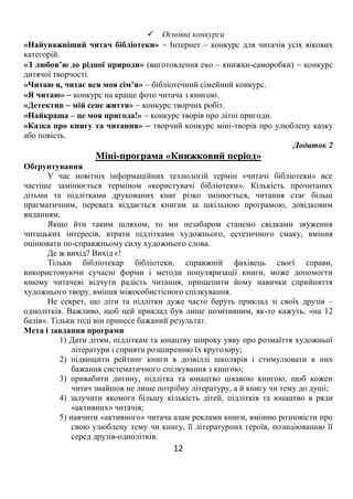 12
 Основні конкурси
«Найуважніший читач бібліотеки»  Інтернет – конкурс для читачів усіх вікових
категорій.
«З любов’ю до рідної природи» (виготовлення еко – книжки-саморобки)  конкурс
дитячої творчості.
«Читаю я, читає вся моя сім’я»  бібліотечний сімейний конкурс.
«Я читаю»  конкурс на краще фото читача з книгою.
«Детектив  мій сенс життя»  конкурс творчих робіт.
«Найкраща – це моя пригода!»  конкурс творів про літні пригоди.
«Казка про книгу та читання»  творчий конкурс міні-творів про улюблену казку
або повість.
Додаток 2
Міні-програма «Книжковий період»
Обґрунтування
У час новітніх інформаційних технологій термін «читачі бібліотеки» все
частіше замінюється терміном «користувачі бібліотеки». Кількість прочитаних
дітьми та підлітками друкованих книг різко змінюється, читання стає більш
прагматичним, перевага віддається книгам за шкільною програмою, довідковим
виданням.
Якщо йти таким шляхом, то ми незабаром станемо свідками звуження
читацьких інтересів, втрати підлітками художнього, естетичного смаку, вміння
оцінювати по-справжньому силу художнього слова.
Де ж вихід? Вихід є!
Тільки бібліотекар бібліотеки, справжній фахівець своєї справи,
використовуючи сучасні форми і методи популяризації книги, може допомогти
юному читачеві відчути радість читання, прищепити йому навички сприйняття
художнього твору, вміння міжособистісного спілкування.
Не секрет, що діти та підлітки дуже часто беруть приклад зі своїх друзів –
однолітків. Важливо, щоб цей приклад був лише позитивним, як-то кажуть, «на 12
балів». Тільки тоді він принесе бажаний результат.
Мета і завдання програми
1) Дати дітям, підліткам та юнацтву широку уяву про розмаїття художньої
літератури і сприяти розширенню їх кругозору;
2) підвищити рейтинг книги в дозвіллі школярів і стимулювати в них
бажання систематичного спілкування з книгою;
3) привабити дитину, підлітка та юнацтво цікавою книгою, щоб кожен
читач знайшов не лише потрібну літературу, а й книгу чи тему до душі;
4) залучити якомога більшу кількість дітей, підлітків та юнацтво в ряди
«активних» читачів;
5) навчити «активного» читача азам реклами книги, вмінню розповісти про
свою улюблену тему чи книгу, її літературних героїв, позиціюванню її
серед друзів-однолітків.
 