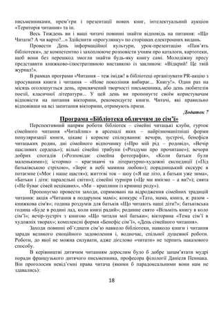 18
письменниками, прем’єри і презентації нових книг, інтелектуальний аукціон
«Територія читання» та ін.
Весь Тиждень ви і ваші читачі повинні знайти відповідь на питання: «Що
Читати? А чи варто?...» Здійснити «прогулянку» по сторінках електронних видань.
Провести День інформаційної культури, урок-презентацію «Пам’ять
бібліотеки», де компетентно і захоплююче розповісти учням про каталоги, картотеки,
щоб вони без перешкод змогли знайти будь-яку книгу самі. Молодіжну пресу
представити книжково-ілюстративною виставкою із закликом: «Відкрий! Це твій
журнал!».
В рамках програми «Читання – теж імідж! в бібліотеці організувати PR-акцію з
просування книги і читання – «Нове покоління вибирає... Книгу!». Один раз на
місяць оголошується день, присвячений творчості письменника, або день любителів
поезії, класичної літератури... У цей день ви пропонуєте своїм користувачам
відповісти на питання вікторини, рекомендуєте книги. Читачі, які правильно
відповівши на всі запитання вікторини, отримують призи.
Додаток 7
Програма «Бібліотека обличчям до сім’ї»
Перспективний напрям роботи бібліотек – сімейні читацькі клуби, гурток
сімейного читання «Читайлик» в арсеналі яких – найрізноманітніші форми
популяризації книги, цікаве і корисне спілкування: вечори, зустрічі, бенефіси
читацьких родин, дні сімейного відпочинку («Про мій рід – родовід», «Вечір
щасливих сердець»); вільні сімейні трибуни («Роздуми про прочитане»); вечори
добрих спогадів («Розповідає сімейна фотографія», «Коли батьки були
маленькими»); історико – краєзнавчі та літературно-художні експедиції («Під
батьківською стріхою», «Зоріє в небі мамина любов»); порадницький екскурс в
потаємне («Моє і наше щастя»); життєві ток – шоу («Я ще літо, а батьки уже зима»,
«Батьки і діти: паралельні світи»); сімейні турніри («Це ми вміємо – а ви?»); свята
(«Не буває сімей нецікавих», «Ми – краплини із криниці роду»).
Пропонуємо провести заходи, спрямовані на відродження сімейних традицій
читання: акція «Читання в подарунок мамі»; конкурс «Тато, мама, книга, я: разом -
книжкова сім'я»; година роздумів для батьків «Що читають наші діти?»; батьківська
година «Буде в родині лад, коли книзі радий»; родинне свято «Візьміть книгу в коло
сім’ї»; вечір-зустріч з книгою «Що читали мої батьки»; вікторина «Тема сім’ї в
художніх творах»; комплексні форми «Бенефіс сім’ї», «День сімейного читання».
Заходи повинні об’єднати сім’ю навколо бібліотеки, навколо книги і читання
заради великого емоційного задоволення і, водночас, спільної душевної роботи.
Роботи, до якої не можна силувати, адже дієслово «читати» не терпить наказового
способу.
В керівництві дитячим читанням дорослим було б добре запам’ятати мудрі
поради французького дитячого письменника, професора філології Даніеля Пеннака.
Він проголосив невід’ємні права читача (якими б парадоксальними вони нам не
здавались):
 