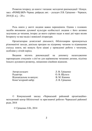 2
Розвиток інтересу до книги і читання: методичні рекомендації / Комун.
закл. «РОМЦ БКР» Черкас. райради; авт. – укладач Л.В. Гріщенко – Черкаси,
2014 б. в., – 28 с.
Роль книги у житті людини важко переоцінити. Одним з головних
засобів виховання духовної культури особистості людини є його активне
залучення до читання, інтерес до якого стрімко падає в наші дні через вплив
Інтернету та мас-медіа і неякісної літератури.
Організаторам дозвіллєвої діяльності, бібліотекарям пропонуються
різноманітні заходи, декілька програм на підтримку читання та підвищення
статусу книги, які можуть бути цікаві у проведенні роботи з читачами,
особливо у літній період.
Видання містить рекомендації на допомогу налагодженню
партнерських стосунків з сім’єю для керівництва читанням дитини, підлітка
їхнього духовного розвитку, зміцненню сімейних відносин.
Автор-укладач: Л. В. Гріщенко
Редактор: О. В. Шульга
Відповідальна за випуск: В. М. Канюка
Комп’ютерний набір: Л. В. Гріщенко
© Комунальний заклад «Черкаський районний організаційно-
методичний центр бібліотечної та краєзнавчої роботи» Черкаської районної
ради, 2014
© Гріщенко Л.В., 2014
 