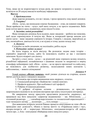 20
Тому, якщо ви не відрепетируєте кілька разів, ви можете потрапити в халепу – не
встигнути за 20 секунд викласти необхідну інформацію.
Виступ
1. Представлення
Дуже коротко розкажіть, хто ви і звідки, і трохи проясніть тему вашої доповіді.
2. Говоріть!
«Печа – куча», що японською означає балаканина – отже, ви повинні говорити.
Люди прийшли на «печа – кучу», щоб щось почути, а не просто подивитися. Якби
вони хотіли просто щось подивитися, вони пішли б в кіно.
3. Захопіть людей розповіддю!
Якщо попередня доповідь була нудною, ваше завдання – зробити все можливе,
щоб люди «прокинулися» й почули вас. Якщо ж попередній оратор запалив усіх
своєю ідеєю – ваше завдання утримати їх інтерес. Говоріть з людьми, звертайтеся до
них, посміхайтеся, дивіться їм в очі, а не кудись в точку далеко позаду них.
4. Дихання
Слідкуйте за своїм диханням, не поспішайте, робіть паузи
5. Подякуйте людям за увагу!
Не йдіть відразу ж після виступу. Ви розповіли людям свою історію –
отримайте зворотній зв’язок, дайте їм можливість підійти до вас і поставити
запитання. Будьте відкриті для діалогу.
Зустрічі у стилі «печа – куча»  це рідкісний шанс отримати велику кількість
різнобічної інформації, познайомитися з цікавими людьми та зануритися в творчу
атмосферу неймовірних ідей. «Печа – куча»  це не просто презентації та слайд-шоу,
це можливість для особистого розвитку, налагодження нових контактів і,
найголовніше,  живого спілкування!
Додаток 9
Усний журнал «Вісник читача», який умовно ділиться на сторінки, цілком
звичні для будь-якого глянцевого видання:
1. Розповідь про історію виникнення назв «журнал», «газета».
2. Спеціальний репортаж «Знайомство з новою книгою».
3. Професія журналіст. Про особливості цієї професії.
4. Рубрика «Соціальна реклама».
5. У рубриці «Сторінка остання – розважальна», де присутнім
запропонувати відповісти на питання вікторини про книгу (підготувати вікторину).
На завершення заходу присутнім представити редколегію «журналу», які
працювали над його випуском: «директор видавництва» – зав. бібліотекою, ___;
«головний редактор» ___; «дизайнер-верстальник» та «позаштатний кореспондент» –
член читацького активу __, волонтери ___, гість номера – _______.
Для виявлення інтересів читачів бажано провести анкетування на теми «Як ми
проводимо своє дозвілля?», «Книга в твоєму житті» та «Українська книга і час»,
експрес-інтерв’ю «Я – користувач бібліотеки», опитування-інтерв’ю «Я люблю
читати про...», бліц - опитування «Найкраща книга минулого року».
 