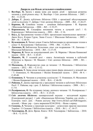 23
Джерела для більш детального ознайомлення:
1. Вестберг, К. Багата і жвава мова для наших дітей – приклади розвитку
читання у дітей різного віку / К. Вестберг // Світ дитячих бібліотек. – 2007. –
№1. – С.22-24.
2. Дебера, Г. Досвід публічних бібліотек США з організації обслуговування
дітей та підлітків / Г. Дебера // Світ дитячих бібліотек. – 2009. – №4. – С.26-27.
3. Карпова, Н. Семейное чтение – семейная библиотерапия / Н. Карпова
//Школьная библиотека. – 2004. – №5. – С.53-57.
4. Кореновська, О. Специфіка виховання читача в сучасній сім’ї / О.
Кореновська // Бібліотечна планета. – 2001. – №4. – С.16.
5. Коул, Д. Продвижение чтения в США: презентации национальных проектов /
Джон Коул, Кэтрин Гурли, Эмми Столлз // Школьная библиотека. – 2007. –
№9 – 10. – С.48-54.
6. Кузьменкова, Е. Читает семья: Советы библиотекаря по организации чтения в
семье / Е. Кузьменкова // Библиотека. – 1994. – №6. – С.28-31.
7. Левченко, И. Библиотеки Хельсинки, опыт для подражания / И. Левченко //
Школьная библиотека. – 2010. – №5. – С.17-19.
8. Маркова, В. Читач як комунікативний діяч / В. Маркова // Вісник Книжкової
палати – 2010. – № 5. – С.43-47.
9. Мацовіч, М. У головній ролі – книга. Активізація читання в публічній
бібліотеці м. Кросно / М. Мацовіч // Світ дитячих бібліотек – 2009. – №1. –
С.22-24.
10. Московець, Л. Відроджуємо смак до читання / Л. Московець // Бібліотечна
планета. – 2012. – №1. – С.11-12.
11. Олянишен, Т. Зміна місця читання серед інших форм діяльності у вільний час
/ Т. Олянишен, О. Мельников // Вісник Книжкової палати. – 2010. –№ 4. –
С.45-48.
12. Олянишен, Т. Читання в сучасному суспільстві / Т. Олянишен, О. Мельников
// Вісник Книжкової палати. – 2010. – № 6. – С.46-50.
13. Райкова, Г. Досвід партнерства у просуванні читання в публічних бібліотеках
Росії / Г. Райкова; пер. з рос. Л. Бейліса // Бібліотечна планета. – 2008. – № 1. –
С.7-9.
14. Розміровська, О. На підтримку іміджу дитячого читання / О. Розміровська //
Бібліотечна планета. – 2011. – № 3. – С.23-24.
15. Світ дитячих бібліотек: щоквартальний науково – методичний журнал
Електронний ресурс // сайт «Національна бібліотека України для дітей». –
Електрон. текст. дані. – Режим доступу: http://www.chl.kiev.ua/UKR/magazin/,
вільний,  Мова: укр. – (дата звернення 02.04.2014). – Назва з екрану.
16. Скокова, Л. Читання у структури культурно – дозвіллєвих практик населення
України / Л. Скокова // Бібліотечна планета. – 2010. – № 1. – С. 14-17.
17. Тихомирова, И. Дети. Время. Книга / И.И. Тихомирова // Библиотека. – 2010.
– № 8. – С.13-14.
 
