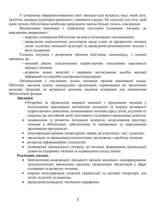 3
У сучасному інформатизованому світі зменшується кількість часу, який діти,
підлітки, юнацька аудиторія проводить з книжкою в руках. На сьогодні для того, щоб
вони читали, бібліотекам необхідно прикладати значно більше зусиль, ніж раніше.
Надзвичайно важливим є здійснення системної підтримки читання, де
важливими напрямами є:
 щорічне поповнення бібліотеки на книги вітчизняних письменників;
 проведення соціологічних досліджень щодо стану та пріоритетів читання
дітей, підлітків, юнацької аудиторії та проведення різноманітних заходів з
його підтримки.
Складна ситуація з розвитком читання пов’язана, насамперед, з такими
явищами, як:
 низький рівень усвідомлення підростаючим поколінням важливості
процесу читання;
 розвиток нових моделей і напрямів застосування засобів масової
інформації та способів електронної комунікації.
Оптимальним є поєднання зусиль місцевих органів виконавчої влади,
бібліотек, закладів освіти, громадських організацій, спрямованих на заохочення
молодих громадян до активного читання; надання підтримки для поповнення
бібліотечних фондів.
Завдання
 Розробка та проведення широкої кампанії з просування читання у
підлітковому середовищі; активізація читацької та творчої активності
підростаючого покоління; позиціювання читання серед дітей, підлітків та
юнацтва, як достойний засіб змістовного та цікавого проведення дозвілля;
 задоволення та розвиток читацьких інтересів, моделювання простору
читання в бібліотеках, забезпечення їх книжковою та періодичною
друкованою продукцією;
 популяризація кращих літературних творів, як класичних, так і сучасних;
 організація та проведення соціологічних досліджень з проблем читання;
 розвиток інформаційних технологій;
 підвищення громадського інтересу до читання, формування громадської
думки на підтримку читання та підвищення статусу книги.
Реалізація завдань
 Забезпечення координації діяльності органів місцевого самоврядування,
загальноосвітніх навчальних закладів, громадських організацій у сфері
підтримки та розвитку читання;
 широка популяризація сучасної української та світової літератури для
дітей, підлітків та юнацтва;
 проведення конкурсів, читацьких марафонів;
 