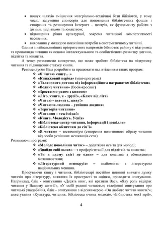 4
 пошук шляхів зміцнення матеріально-технічної бази бібліотек, у тому
числі, залучення спонсорів для поповнення бібліотечних фондів і
створення та розширення Інтернет – центрів, як фундаменту роботи з
дітьми, підлітками та юнацтвом;
 підвищення рівня культурної, зокрема читацької компетентності
населення;
 виховання у молодого покоління потреби в систематичному читанні.
Одним з найважливіших пріоритетних напрямків бібліотек району є підтримка
та пропаганда читання як основи інтелектуального та особистісного розвитку дитини,
підлітка та юнацтва.
А тепер розглянемо конкретно, що може зробити бібліотека на підтримку
читання та підвищення статусу книги.
Рекомендуємо Вам розробити та працювати над втіленням таких програм:
 «Я читаю книгу…»
 «Книжковий період» (міні-програма)
 «Талановита дитина під інформаційним патронатом бібліотеки»
 «Велике читання» (Book-кросинг)
 «Зростаємо разом з книгою»
 «Літо, книга, я - друзі!», «Ключ від літа»
 «Читаю - значить, живу!»
 «Читаюча людина – успішна людина»
 «Територія читання»
 «Читання – теж імідж!»
 «Книга. Молодість. Успіх»
 «Бібліотека-центр читання, інформації і дозвілля»
 «Бібліотека обличчям до сім’ї»
 «Я читаю»  тестемоніум (створення позитивного образу читання
від особи успішних мешканців села)
Розвиваючі програми:
 «Молоде покоління читає»  додаткова освіта для молоді;
 «Знайди свій шлях»  з профорієнтації для підлітків та юнацтва;
 «Ти в цьому світі не один»  для юнацтва з обмеженими
можливостями;
 «Літературний етнокруіз»  знайомство з літературою
національних меншин.
Просуваючи книгу і читання, бібліотекарі постійно повинні вивчати думку
читачів про літературу, виявляти їх пристрасті та оцінки, проводити опитування.
Наприклад, бліц - опитування «Десять книг, які вразили Вас», «Яку роль відіграє
читання у Вашому житті?», «У моїй родині читають»; телефонні опитування про
читацькі уподобання, бліц - опитування з відеокамерою «Ви любите читати книги?»;
анкетування «Культура, читання, бібліотека очима молоді», «Бібліотека моєї мрії»,
 