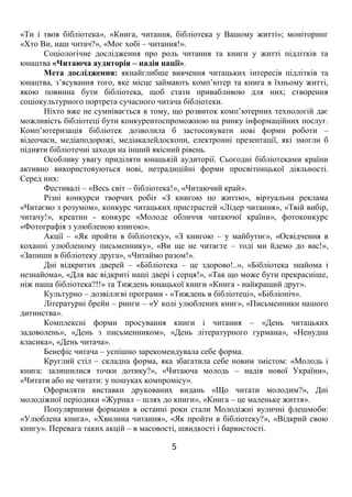 5
«Ти і твоя бібліотека», «Книга, читання, бібліотека у Вашому житті»; моніторинг
«Хто Ви, наш читач?», «Моє хобі – читання!».
Соціологічне дослідження про роль читання та книги у житті підлітків та
юнацтва «Читаюча аудиторія – надія нації».
Мета дослідження: якнайглибше вивчення читацьких інтересів підлітків та
юнацтва, з’ясування того, яке місце займають комп’ютер та книга в їхньому житті,
якою повинна бути бібліотека, щоб стати привабливою для них; створення
соціокультурного портрета сучасного читача бібліотеки.
Ніхто вже не сумнівається в тому, що розвиток комп’ютерних технологій дає
можливість бібліотеці бути конкурентоспроможною на ринку інформаційних послуг.
Комп’ютеризація бібліотек дозволила б застосовувати нові форми роботи –
відеочаси, медіаподорожі, медіакалейдоскопи, електронні презентації, які змогли б
підняти бібліотечні заходи на інший якісний рівень.
Особливу увагу приділяти юнацькій аудиторії. Сьогодні бібліотеками країни
активно використовуються нові, нетрадиційні форми просвітницької діяльності.
Серед них:
Фестивалі – «Весь світ – бібліотека!», «Читаючий край».
Різні конкурси творчих робіт «З книгою по життю», віртуальна реклама
«Читаємо з розумом», конкурс читацьких пристрастей «Лідер читання», «Твій вибір,
читачу!», креатин - конкурс «Молоде обличчя читаючої країни», фотоконкурс
«Фотографія з улюбленою книгою».
Акції – «Як пройти в бібліотеку», «З книгою – у майбутнє», «Освідчення в
коханні улюбленому письменнику», «Ви ще не читаєте – тоді ми йдемо до вас!»,
«Запиши в бібліотеку друга», «Читаймо разом!».
Дні відкритих дверей – «Бібліотека – це здорово!..», «Бібліотека знайома і
незнайома», «Для вас відкриті наші двері і серця!», «Так що може бути прекрасніше,
ніж наша бібліотека?!!» та Тиждень юнацької книги «Книга - найкращий друг».
Культурно – дозвіллєві програми - «Тиждень в бібліотеці», «Бібліоніч».
Літературні брейн – ринги – «У колі улюблених книг», «Письменники нашого
дитинства».
Комплексні форми просування книги і читання – «День читацьких
задоволень», «День з письменником», «День літературного гурмана», «Ненудна
класика», «День читача».
Бенефіс читача – успішно зарекомендувала себе форма.
Круглий стіл – складна форма, яка збагатила себе новим змістом: «Молодь і
книга: залишилися точки дотику?», «Читаюча молодь – надія нової України»,
«Читати або не читати: у пошуках компромісу».
Оформляти виставки друкованих видань «Що читати молодим?», Дні
молодіжної періодики «Журнал – шлях до книги», «Книга – це маленьке життя».
Популярними формами в останні роки стали Молодіжні вуличні флешмоби:
«Улюблена книга», «Хвилина читання», «Як пройти в бібліотеку?», «Відкрий свою
книгу». Перевага таких акцій – в масовості, швидкості і барвистості.
 