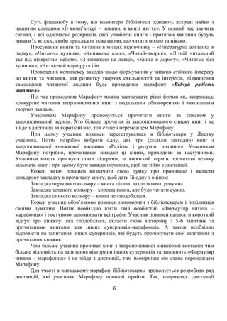 6
Суть флешмобу в тому, що волонтери бібліотеки одягають яскраві майки з
нашитим слоганом «В комп’ютері – новини, в книзі життя». У певний час звучить
сигнал, і всі одночасно розкриють свої улюблені книги і протягом хвилини будуть
читати їх вголос, своїм прикладом показуючи, що читати модно та цікаво.
Просування книги та читання в місцях відпочинку – «Літературна альтанка в
парку», «Читаюча вулиця», «Книжкова алея», «Читай-дворик», «Літній читальний
зал під відкритим небом», «З книжкою на лавці», «Книга в дорогу», «Читаємо без
зупинки», «Читаючий маршрут» і ін.
Проведення комплексу заходів щодо формування у читачів стійкого інтересу
до книги та читання, для розвитку творчих схильностей та інтересів, підвищення
самооцінки читаючої людини буде проведення марафону «Відчуй радість
читання».
Під час проведення Марафону можна застосувати різні форми як, наприклад,
конкурсне читання запропонованих книг з подальшим обговоренням і виконанням
творчих завдань.
Учасникам Марафону пропонується прочитати книги за списком у
запропонований термін. Хто більше прочитає із запропонованого списку книг і не
зійде з дистанції за короткий час, той стане і переможцем Марафону.
При цьому учасник повинен зареєструватися в бібліотекаря у Листку
учасника. Потім потрібно вибрати одну, дві, три (скільки завгодно) книг з
запропонованої книжкової виставки «Радісне і розумне читання». Учасникам
Марафону потрібно, прочитавши швидко ці книги, приходити за наступними.
Учасники мають прагнути стати лідерами, за короткий термін прочитати велику
кількість книг і при цьому бути завжди першими, щоб не зійти з дистанції.
Кожен читач повинен визначити свою думку про прочитане і вкласти
кольорову закладку в прочитану книгу, щоб дати їй одну з оцінок:
Закладка червоного кольору – книга цікава, захоплююча, розумна.
Закладка зеленого кольору – хороша книга, але було читати сумно.
Закладка синього кольору – книга не сподобалася.
Кожен учасник обов’язково повинен поговорити з бібліотекарем і поділитися
своїми думками. Потім необхідно взяти свій особистий «Формуляр читача –
марафонця» і поступово заповнювати всі графи. Учасник повинен написати короткий
відгук про книжку, яка сподобалася, скласти свою вікторину з 5-6 запитань за
прочитаними книгами для інших суперників-марафонців. А також необхідно
відповісти на запитання інших суперників, які будуть пропонувати свої запитання з
прочитаних книжок.
Чим більше учасник прочитає книг з запропонованої книжкової виставки чим
більше відповість на запитання вікторини інших суперників та заповнить «Формуляр
читача – марафонця» і не зійде з дистанції, тим імовірніше він стане переможцем
Марафону.
Для участі в читацькому марафоні бібліотекарям пропонується розробити ряд
дистанцій, які учасники Марафону повинні пройти. Так, наприклад: дистанції
 