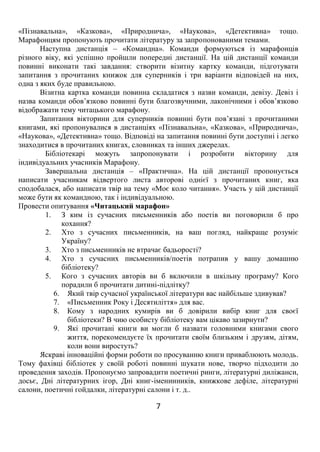 7
«Пізнавальна», «Казкова», «Природнича», «Наукова», «Детективна» тощо.
Марафонцям пропонують прочитати літературу за запропонованими темами.
Наступна дистанція – «Командна». Команди формуються із марафонців
різного віку, які успішно пройшли попередні дистанції. На цій дистанції команди
повинні виконати такі завдання: створити візитну картку команди, підготувати
запитання з прочитаних книжок для суперників і три варіанти відповідей на них,
одна з яких буде правильною.
Візитна картка команди повинна складатися з назви команди, девізу. Девіз і
назва команди обов’язково повинні бути благозвучними, лаконічними і обов’язково
відображати тему читацького марафону.
Запитання вікторини для суперників повинні бути пов’язані з прочитаними
книгами, які пропонувалися в дистанціях «Пізнавальна», «Казкова», «Природнича»,
«Наукова», «Детективна» тощо. Відповіді на запитання повинні бути доступні і легко
знаходитися в прочитаних книгах, словниках та інших джерелах.
Бібліотекарі можуть запропонувати і розробити вікторину для
індивідуальних учасників Марафону.
Завершальна дистанція – «Практична». На цій дистанції пропонується
написати учасникам відвертого листа авторові однієї з прочитаних книг, яка
сподобалася, або написати твір на тему «Моє коло читання». Участь у цій дистанції
може бути як командною, так і індивідуальною.
Провести опитування «Читацький марафон»
1. З ким із сучасних письменників або поетів ви поговорили б про
кохання?
2. Хто з сучасних письменників, на ваш погляд, найкраще розуміє
Україну?
3. Хто з письменників не втрачає бадьорості?
4. Хто з сучасних письменників/поетів потрапив у вашу домашню
бібліотеку?
5. Кого з сучасних авторів ви б включили в шкільну програму? Кого
порадили б прочитати дитині-підлітку?
6. Який твір сучасної української літератури вас найбільше здивував?
7. «Письменник Року і Десятиліття» для вас.
8. Кому з народних кумирів ви б довірили вибір книг для своєї
бібліотеки? В чию особисту бібліотеку вам цікаво зазирнути?
9. Які прочитані книги ви могли б назвати головними книгами свого
життя, порекомендуєте їх прочитати своїм близьким і друзям, дітям,
коли вони виростуть?
Яскраві інноваційні форми роботи по просуванню книги приваблюють молодь.
Тому фахівці бібліотек у своїй роботі повинні шукати нове, творчо підходити до
проведення заходів. Пропонуємо запровадити поетичні ринги, літературні диліжанси,
досьє, Дні літературних ігор, Дні книг-іменинників, книжкове дефіле, літературні
салони, поетичні гойдалки, літературні салони і т. д..
 