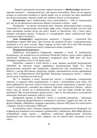 8
Одним із різновидів подолання «кризи читання» є «Bookcrossing: прочитав –
передай іншому!»  міжнародний рух, або просто книгообмін. Поки що ця корисна
розвага не достатньо розвинута в нашій країні, але за останній час вона приваблює
все більше розумних, творчих людей, які люблять читати та спілкуватися.
Буккросинг (англ. bookcrossing, іноді «книгообмін») – хобі та громадський
рух, що діє за принципом соціальних мереж і близький до флеш – мобу.
Буккросинг – це процес звільнення книг. Людина, прочитавши книгу, залишає
(«звільняє») її у громадському місці (парк, кафе, поїзд, станція метро), для того щоб
інша, випадкова людина могла цю книгу знайти та прочитати; той, у свою чергу,
повинен повторити процес. Стеження за «подорожжю» книги здійснюється через
спеціальні сайти в Інтернеті.
Ідею буккросингу запропонував спеціаліст з Інтернет - технологій Рон
Хорнбекер в травні 2001 року. Для початку він залишив 20 книг з пояснювальними
написами в холі свого готелю. Через півроку на його сайті було біля 300 активних
користувачів, які «відпускали» книги і приводили нових учасників.
Поширення буккросингу
Найбільшу популярність буккросинг завоював у Італії. В італійському
буккросингу, що називається по-італійськи PassaLibro, беруть участь навіть серйозні
організації. Наприклад, влада Флоренції подарували руху 4000 книг, які були
поширені по ринках міста й у будинку мерії.
PassaLibro з’явився в Італії багато в чому завдяки щоденній радіопередачі
Fahrenheit на третьому каналі державного радіомовлення Radio Tre. Одна
радіослухачка розповіла про буккросинг, журналістам ідея сподобалася, і ось в
Мантуї, з нагоди Фестивалю літератури, вперше «звільняються» кілька примірників
книги «451 за Фаренгейтом» Рея Бредбері! Ініціативу підтримали читачі, і «забуті»
книги стали з’являтися по всій Італії.
Як і в Америці, в книгу вкладається листок з телефонами, електронною
адресою та адресою сайту радіопередачі. А також з поясненнями умов «гри». По
радіо інформують про нові «забуті» книги (деякі слухачі вирушають у вказане місце
в надії їх відшукати) і, звичайно, про знайдені. Простий, здавалося б, вчинок – забути
книгу десь на вулиці чи в громадському місці. Але яку бурю емоцій він може
викликати! Про це розповідають радіослухачі. І про те, що відчувають, коли раптом
випадково знаходять навмисне «забуту» книгу.
Буккросинг проник до Франції з Італії, а головний винуватець – Дженнаро
Капуано, директор флорентійського книжкового магазину Leggere per due, що має
філію в Парижі. «Офіційно» операція стартувала у березні 2003 року на Салоні книги
у Парижі, там було «розсіяно» 2000 книг.
В основному, вони з’явилися завдяки підтримці муніципалітету Флоренції, але
й французькі видавничі кола виявили зацікавленість. Наприклад, Жан-Марк Брессон,
комерційний аташе одного з найбільш улюблених французькими читачами
видавництв Акт Сюд (Actes Sud), говорить, що він просто-таки «схопився за цю
ідею».
 
