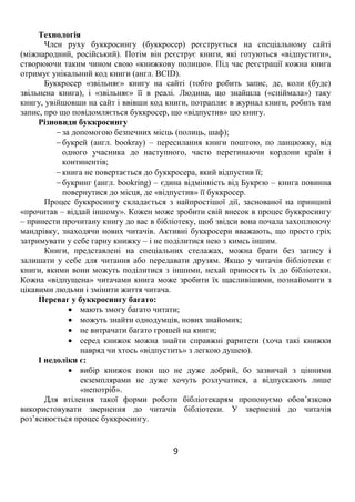 9
Технологія
Член руху буккросингу (буккросер) реєструється на спеціальному сайті
(міжнародний, російський). Потім він реєструє книги, які готуються «відпустити»,
створюючи таким чином свою «книжкову полицю». Під час реєстрації кожна книга
отримує унікальний код книги (англ. BCID).
Буккросер «звільняє» книгу на сайті (тобто робить запис, де, коли (буде)
звільнена книга), і «звільняє» її в реалі. Людина, що знайшла («спіймала») таку
книгу, увійшовши на сайт і ввівши код книги, потрапляє в журнал книги, робить там
запис, про що повідомляється буккросер, що «відпустив» цю книгу.
Різновиди буккросингу
 за допомогою безпечних місць (полиць, шаф);
 букрей (англ. bookray) – пересилання книги поштою, по ланцюжку, від
одного учасника до наступного, часто перетинаючи кордони країн і
континентів;
 книга не повертається до буккросера, який відпустив її;
 букринг (англ. bookring) – єдина відмінність від Букрєю – книга повинна
повернутися до місця, де «відпустив» її буккросер.
Процес буккросингу складається з найпростішої дії, заснованої на принципі
«прочитав – віддай іншому». Кожен може зробити свій внесок в процес буккросингу
– принести прочитану книгу до вас в бібліотеку, щоб звідси вона почала захоплюючу
мандрівку, знаходячи нових читачів. Активні буккросери вважають, що просто гріх
затримувати у себе гарну книжку – і не поділитися нею з кимсь іншим.
Книги, представлені на спеціальних стелажах, можна брати без запису і
залишати у себе для читання або передавати друзям. Якщо у читачів бібліотеки є
книги, якими вони можуть поділитися з іншими, нехай приносять їх до бібліотеки.
Кожна «відпущена» читачами книга може зробити їх щасливішими, познайомити з
цікавими людьми і змінити життя читача.
Переваг у буккросингу багато:
 мають змогу багато читати;
 можуть знайти однодумців, нових знайомих;
 не витрачати багато грошей на книги;
 серед книжок можна знайти справжні раритети (хоча такі книжки
навряд чи хтось «відпустить» з легкою душею).
І недоліки є:
 вибір книжок поки що не дуже добрий, бо зазвичай з цінними
екземплярами не дуже хочуть розлучатися, а відпускають лише
«непотріб».
Для втілення такої форми роботи бібліотекарям пропонуємо обов’язково
використовувати звернення до читачів бібліотеки. У зверненні до читачів
роз’яснюється процес буккросингу.
 