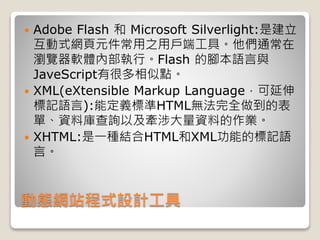 動態網站程式設計工具
 Adobe Flash 和 Microsoft Silverlight:是建立
互動式網頁元件常用之用戶端工具。他們通常在
瀏覽器軟體內部執行。Flash 的腳本語言與
JaveScript有很多相似點。
 XML(eXtensible Markup Language，可延伸
標記語言):能定義標準HTML無法完全做到的表
單、資料庫查詢以及牽涉大量資料的作業。
 XHTML:是一種結合HTML和XML功能的標記語
言。
 