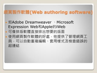 網頁製作軟體(Web authoring software)
 如Adobe Dreamweaver 、Microsoft
Expression Web和Apple的iWeb
 可像排版軟體直接排出想要的版面
 使用網頁製作軟體的好處，他提供了管理網頁工
具，可以自動重複編輯、套用樣式及檢查錯誤的
超連結
 