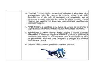 3. PAYMENT Y RENOVACION: Son servicios opcionales de pago, tales como
almacenamiento extra, las compras de dominios, hosting o vip están
disponibles en el sitio web. Al seleccionar una actualización que se
compromete a pagar automattic las cuotas de abono mensual o anual
indicando para que el servicio (términos de pago adicionales específicamente
para los servicios vip).
4. VIP SERVICIOS: al suscribirse a una cuenta vip servicios se compromete a
pagar los costos adicionales automattic y cuotas mensuales de alojamiento.
5. RESPONSABILIDAD POR SUS VISITANTES: Al operar el sitio web, automattic
no representa ni implica que respalda el material no publicado, o que cree que
este material sea precisó, útil o no perjudicial. Usted es responsable de tomar
las precauciones necesarias para protegerse y proteger sus sistemas
informativos de los virus.
6. Y algunas condiciones más que tenemos que tener en cuenta.
http://www.laliamos.com/wp-content/uploads/2012/11/wordpress-plugin1.jpg
 