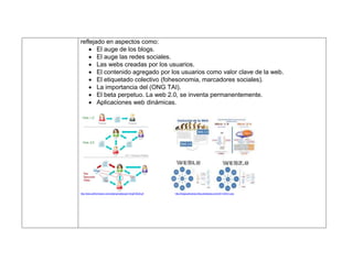 reflejado en aspectos como:
 El auge de los blogs.
 El auge las redes sociales.
 Las webs creadas por los usuarios.
 El contenido agregado por los usuarios como valor clave de la web.
 El etiquetado colectivo (fohesonomia, marcadores sociales).
 La importancia del (ONG TAI).
 El beta perpetuo. La web 2.0, se inventa permanentemente.
 Aplicaciones web dinámicas.
http://www.adrformacion.com/udsimg/redsocap/1/img010028.gif http://blogscarlosmero.files.wordpress.com/2011/04/w1.png
 