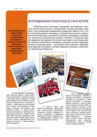 С Т Р . 1 8
За разработку и
реализацию
политики
молодежного
развития с 1
августа 2012 года
отвечает
Министерство
культуры,
сообщества и
молодежи
МОЛОДЕЖНАЯ ПОЛИТИКА В СИНГАПУРЕ
И Н Ф О Р М А Ц И О Н Н Ы Й Б Ю Л Л Е Т Е Н Ь
Правительство Сингапура определяет молодежную поли-
тику, как активный процесс, посредством которого молодые люди
могут стать активными гражданами в обществе. Вместо того, что-
бы классифицировать молодежь в определенные группы, модель
воспитания молодого поколения Сингапура направлена на разви-
тие творческих способностей каждого человека. Основной зада-
чей развития молодежной политики Сингапура в настоящее вре-
мя является воспитание молодежи в высшей степени адаптиро-
ванным к внешней среде – они должны быть обучены необходи-
мым навыкам и обладать соответствующим настроем, чтобы вне-
сти свой вклад в общество.
В августе 2004 года
MCYS инициировал обществен-
ные консультации «Молодежь:
Создание нашего будущего» с
целью определить стремление
молодежи и помочь Правительст-
ву сформировать повестку дня
для молодежной политики.
Был проведен интерак-
тивный мониторинг проблем и
запросов молодежи, возможных
способов их решения, а также
мнений молодежи о первооче-
редных задачах и целях разви-
тия государства. Более 2000 мо-
лодых людей из разных слоев
общества дали свои рекоменда-
ции во время этих консультаций
через различные каналы обрат-
ной связи (электронная почта и
SMS-сообщения). Хорошие
идеи, которые были получены
посредством этого процесса,
впоследствии легли в основу
новых инициатив MCYS.
В 1998 году была сформиро-
вана Рабочая группа с целью адап-
тации молодежной политики страны
к условиям нового времени. В ходе
своей деятельности Рабочая группа
изучила общественные процессы в
стране и представила свои выводы
для полного использования потен-
циала молодых сингапурцев для
развития страны. С целью учесть
мнение молодежи на пересмотр мо-
лодежной политики в первой поло-
вине 1999 года были проведены кон-
сультации через серию фокус-групп,
круглых столов, неформальных ин-
тервью и опросов, а также семина-
ров по развитию.
 