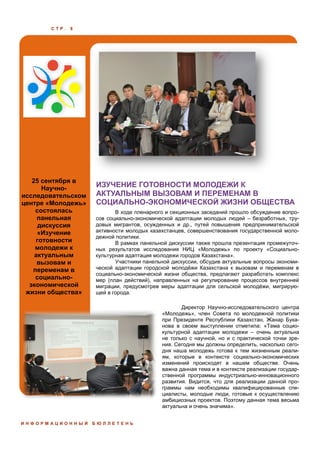 С Т Р . 8
25 сентября в
Научно-
исследовательском
центре «Молодежь»
состоялась
панельная
дискуссия
«Изучение
готовности
молодежи к
актуальным
вызовам и
переменам в
социально-
экономической
жизни общества»
ИЗУЧЕНИЕ ГОТОВНОСТИ МОЛОДЕЖИ К
АКТУАЛЬНЫМ ВЫЗОВАМ И ПЕРЕМЕНАМ В
СОЦИАЛЬНО-ЭКОНОМИЧЕСКОЙ ЖИЗНИ ОБЩЕСТВА
И Н Ф О Р М А Ц И О Н Н Ы Й Б Ю Л Л Е Т Е Н Ь
В ходе пленарного и секционных заседаний прошло обсуждение вопро-
сов социально-экономической адаптации молодых людей – безработных, тру-
довых мигрантов, осужденных и др., путей повышения предпринимательской
активности молодых казахстанцев, совершенствования государственной моло-
дежной политики.
В рамках панельной дискуссии также прошла презентация промежуточ-
ных результатов исследования НИЦ «Молодежь» по проекту «Социально-
культурная адаптация молодежи городов Казахстана».
Участники панельной дискуссии, обсудив актуальные вопросы экономи-
ческой адаптации городской молодёжи Казахстана к вызовам и переменам в
социально-экономической жизни общества, предлагают разработать комплекс
мер (план действий), направленных на регулирование процессов внутренней
миграции, предусмотрев меры адаптации для сельской молодёжи, мигрирую-
щей в города.
Директор Научно-исследовательского центра
«Молодежь», член Совета по молодежной политики
при Президенте Республики Казахстан, Жанар Бука-
нова в своем выступлении отметила: «Тема социо-
культурной адаптации молодежи – очень актуальна
не только с научной, но и с практической точки зре-
ния. Сегодня мы должны определить, насколько сего-
дня наша молодежь готова к тем жизненным реали-
ям, которые в контексте социально-экономических
изменений происходят в нашем обществе. Очень
важна данная тема и в контексте реализации государ-
ственной программы индустриально-инновационного
развития. Видится, что для реализации данной про-
граммы нам необходимы квалифицированные спе-
циалисты, молодые люди, готовые к осуществлению
амбициозных проектов. Поэтому данная тема весьма
актуальна и очень значима».
 