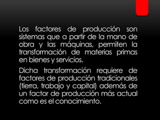 Los factores de producción son
sistemas que a partir de la mano de
obra y las máquinas, permiten la
transformación de materias primas
en bienes y servicios.
Dicha transformación requiere de
factores de producción tradicionales
(tierra, trabajo y capital) además de
un factor de producción más actual
como es el conocimiento.
 