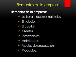 Elementos de la empresa
Elementos de la empresa:
 La tierra o recursos naturales.
 El trabajo.
 El capital.
 Clientes.
 Proveedores.
 Actividades.
 Medios de producción.
 Productos.
 