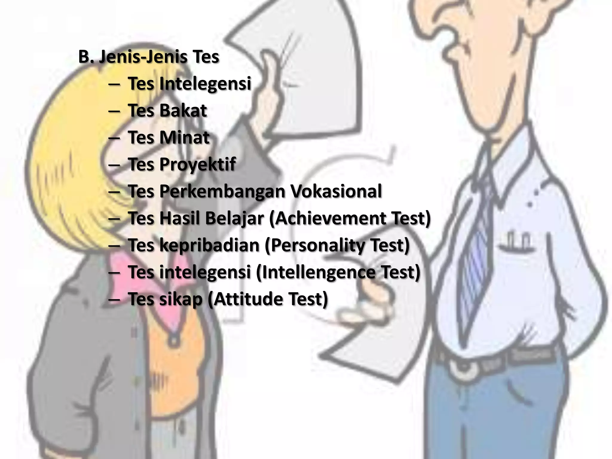 B. Jenis-Jenis Tes
– Tes Intelegensi
– Tes Bakat
– Tes Minat
– Tes Proyektif
– Tes Perkembangan Vokasional
– Tes Hasil Belajar (Achievement Test)
– Tes kepribadian (Personality Test)
– Tes intelegensi (Intellengence Test)
– Tes sikap (Attitude Test)
 