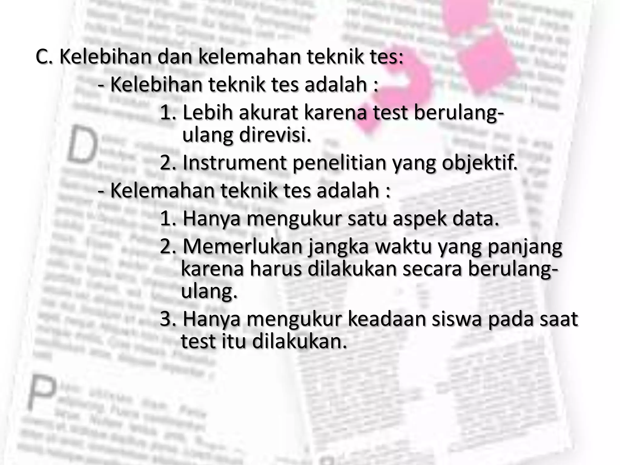 C. Kelebihan dan kelemahan teknik tes:
- Kelebihan teknik tes adalah :
1. Lebih akurat karena test berulang-
ulang direvisi.
2. Instrument penelitian yang objektif.
- Kelemahan teknik tes adalah :
1. Hanya mengukur satu aspek data.
2. Memerlukan jangka waktu yang panjang
karena harus dilakukan secara berulang-
ulang.
3. Hanya mengukur keadaan siswa pada saat
test itu dilakukan.
 