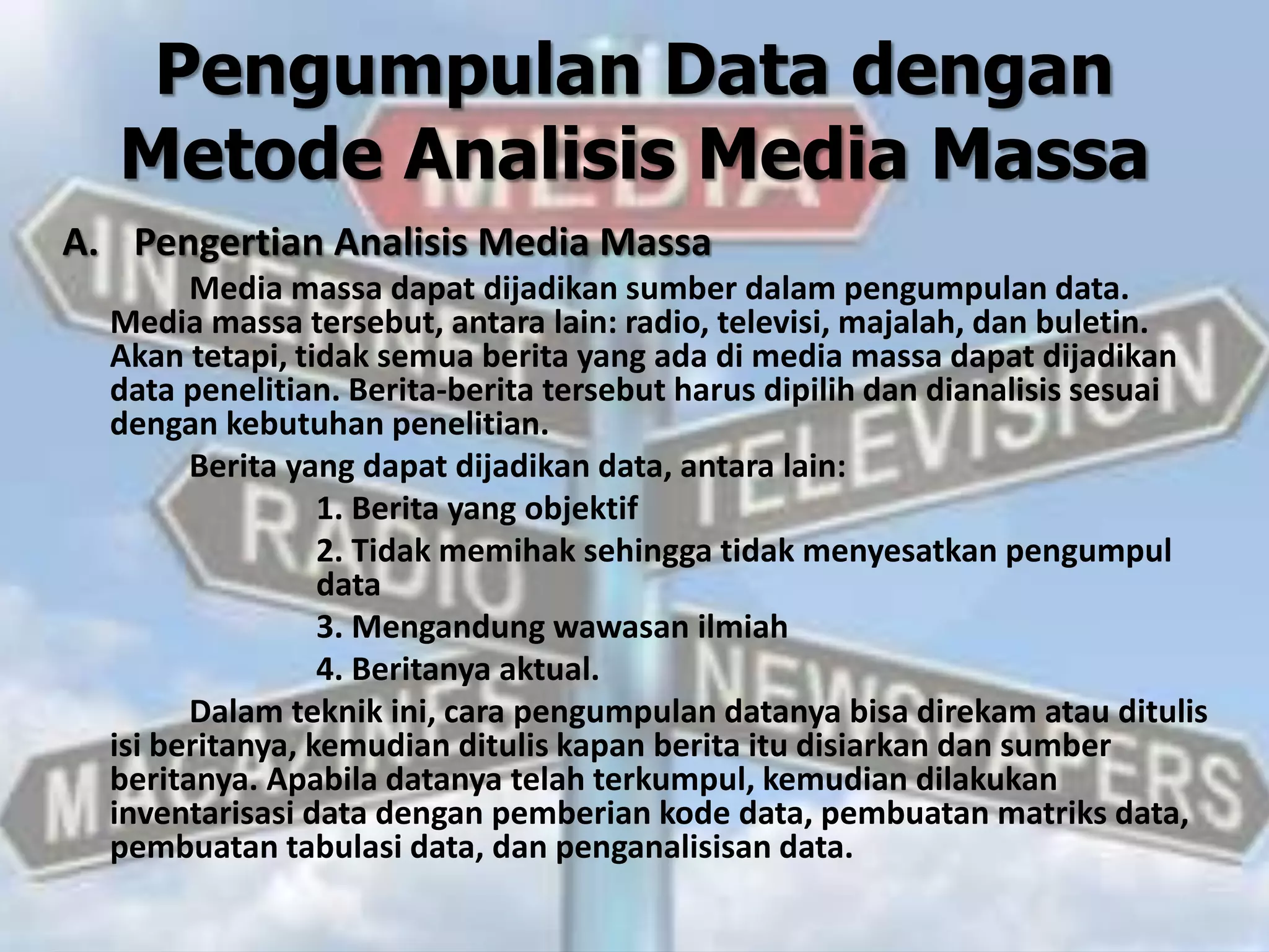 Pengumpulan Data dengan
Metode Analisis Media Massa
A. Pengertian Analisis Media Massa
Media massa dapat dijadikan sumber dalam pengumpulan data.
Media massa tersebut, antara lain: radio, televisi, majalah, dan buletin.
Akan tetapi, tidak semua berita yang ada di media massa dapat dijadikan
data penelitian. Berita-berita tersebut harus dipilih dan dianalisis sesuai
dengan kebutuhan penelitian.
Berita yang dapat dijadikan data, antara lain:
1. Berita yang objektif
2. Tidak memihak sehingga tidak menyesatkan pengumpul
data
3. Mengandung wawasan ilmiah
4. Beritanya aktual.
Dalam teknik ini, cara pengumpulan datanya bisa direkam atau ditulis
isi beritanya, kemudian ditulis kapan berita itu disiarkan dan sumber
beritanya. Apabila datanya telah terkumpul, kemudian dilakukan
inventarisasi data dengan pemberian kode data, pembuatan matriks data,
pembuatan tabulasi data, dan penganalisisan data.
 