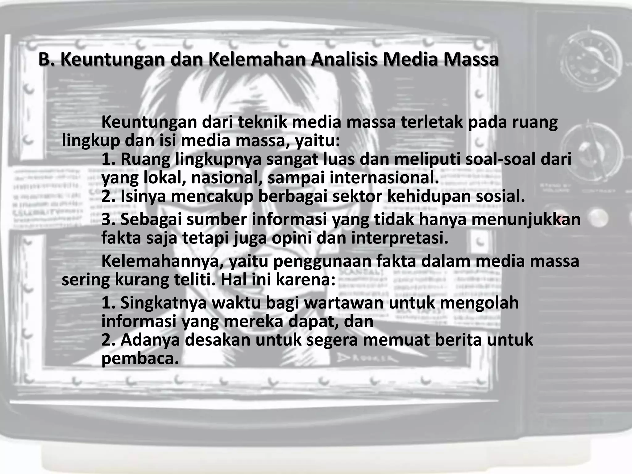 B. Keuntungan dan Kelemahan Analisis Media Massa
Keuntungan dari teknik media massa terletak pada ruang
lingkup dan isi media massa, yaitu:
1. Ruang lingkupnya sangat luas dan meliputi soal-soal dari
yang lokal, nasional, sampai internasional.
2. Isinya mencakup berbagai sektor kehidupan sosial.
3. Sebagai sumber informasi yang tidak hanya menunjukkan
fakta saja tetapi juga opini dan interpretasi.
Kelemahannya, yaitu penggunaan fakta dalam media massa
sering kurang teliti. Hal ini karena:
1. Singkatnya waktu bagi wartawan untuk mengolah
informasi yang mereka dapat, dan
2. Adanya desakan untuk segera memuat berita untuk
pembaca.
 