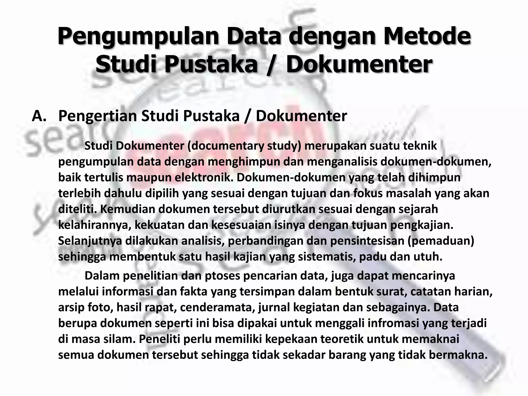Pengumpulan Data dengan Metode
Studi Pustaka / Dokumenter
A. Pengertian Studi Pustaka / Dokumenter
Studi Dokumenter (documentary study) merupakan suatu teknik
pengumpulan data dengan menghimpun dan menganalisis dokumen-dokumen,
baik tertulis maupun elektronik. Dokumen-dokumen yang telah dihimpun
terlebih dahulu dipilih yang sesuai dengan tujuan dan fokus masalah yang akan
diteliti. Kemudian dokumen tersebut diurutkan sesuai dengan sejarah
kelahirannya, kekuatan dan kesesuaian isinya dengan tujuan pengkajian.
Selanjutnya dilakukan analisis, perbandingan dan pensintesisan (pemaduan)
sehingga membentuk satu hasil kajian yang sistematis, padu dan utuh.
Dalam penelitian dan ptoses pencarian data, juga dapat mencarinya
melalui informasi dan fakta yang tersimpan dalam bentuk surat, catatan harian,
arsip foto, hasil rapat, cenderamata, jurnal kegiatan dan sebagainya. Data
berupa dokumen seperti ini bisa dipakai untuk menggali infromasi yang terjadi
di masa silam. Peneliti perlu memiliki kepekaan teoretik untuk memaknai
semua dokumen tersebut sehingga tidak sekadar barang yang tidak bermakna.
 