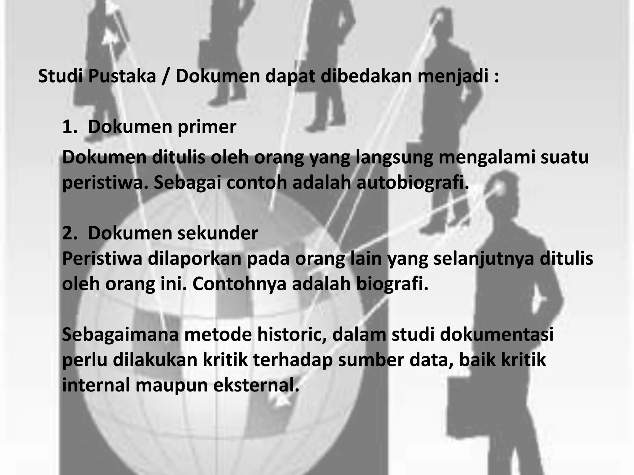 Studi Pustaka / Dokumen dapat dibedakan menjadi :
1. Dokumen primer
Dokumen ditulis oleh orang yang langsung mengalami suatu
peristiwa. Sebagai contoh adalah autobiografi.
2. Dokumen sekunder
Peristiwa dilaporkan pada orang lain yang selanjutnya ditulis
oleh orang ini. Contohnya adalah biografi.
Sebagaimana metode historic, dalam studi dokumentasi
perlu dilakukan kritik terhadap sumber data, baik kritik
internal maupun eksternal.
 