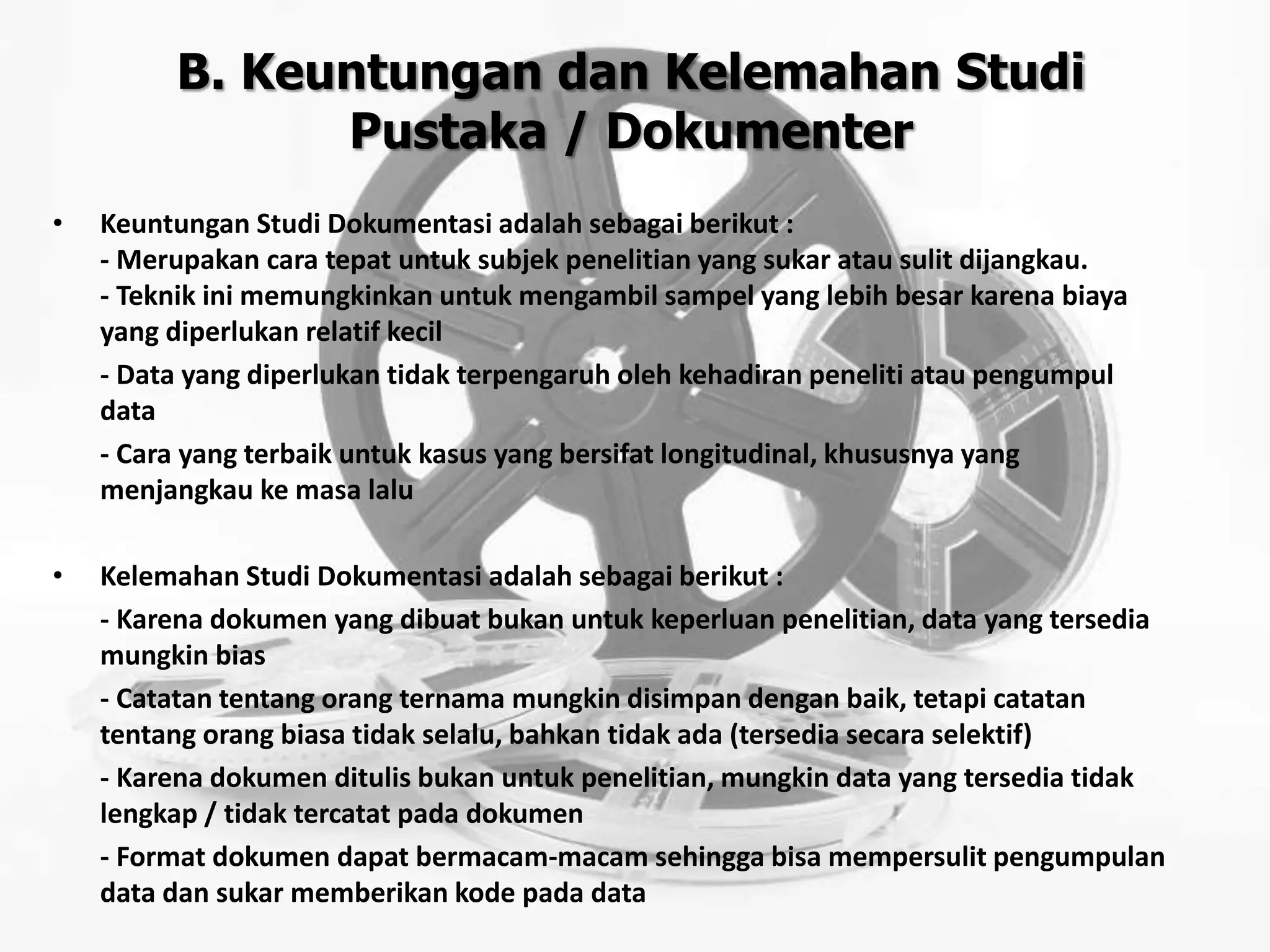 B. Keuntungan dan Kelemahan Studi
Pustaka / Dokumenter
• Keuntungan Studi Dokumentasi adalah sebagai berikut :
- Merupakan cara tepat untuk subjek penelitian yang sukar atau sulit dijangkau.
- Teknik ini memungkinkan untuk mengambil sampel yang lebih besar karena biaya
yang diperlukan relatif kecil
- Data yang diperlukan tidak terpengaruh oleh kehadiran peneliti atau pengumpul
data
- Cara yang terbaik untuk kasus yang bersifat longitudinal, khususnya yang
menjangkau ke masa lalu
• Kelemahan Studi Dokumentasi adalah sebagai berikut :
- Karena dokumen yang dibuat bukan untuk keperluan penelitian, data yang tersedia
mungkin bias
- Catatan tentang orang ternama mungkin disimpan dengan baik, tetapi catatan
tentang orang biasa tidak selalu, bahkan tidak ada (tersedia secara selektif)
- Karena dokumen ditulis bukan untuk penelitian, mungkin data yang tersedia tidak
lengkap / tidak tercatat pada dokumen
- Format dokumen dapat bermacam-macam sehingga bisa mempersulit pengumpulan
data dan sukar memberikan kode pada data
 