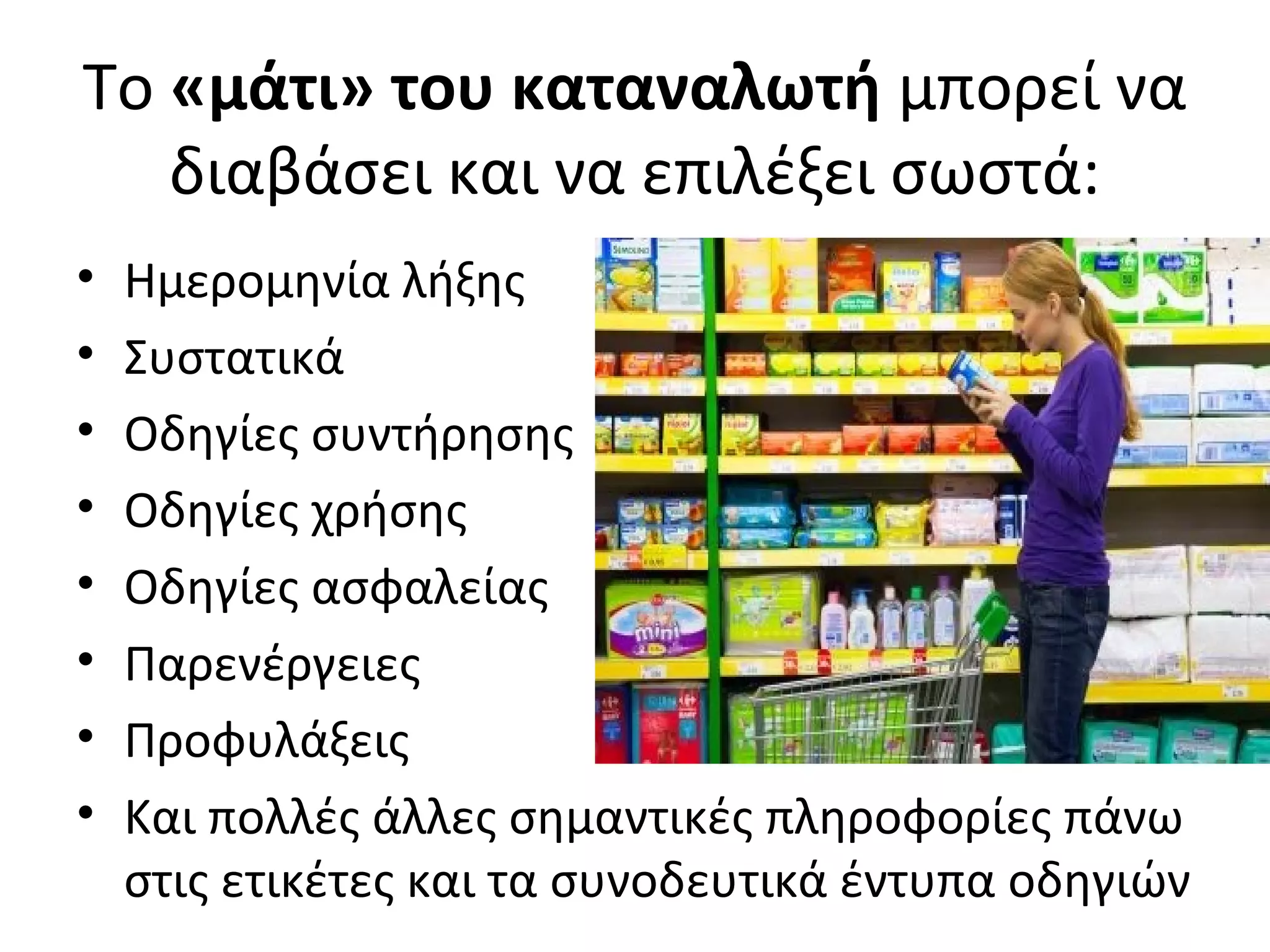 Το «μάτι» του καταναλωτή μπορεί να
διαβάσει και να επιλέξει σωστά:
• Ημερομηνία λήξης
• Συστατικά
• Οδηγίες συντήρησης
• Οδηγίες χρήσης
• Οδηγίες ασφαλείας
• Παρενέργειες
• Προφυλάξεις
• Και πολλές άλλες σημαντικές πληροφορίες πάνω
στις ετικέτες και τα συνοδευτικά έντυπα οδηγιών
 
