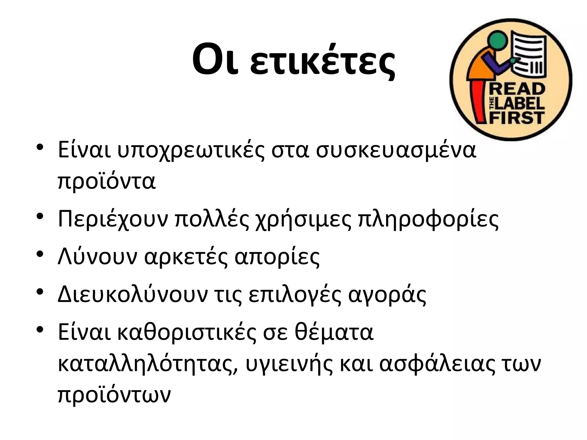 Οι ετικέτες
• Είναι υποχρεωτικές στα συσκευασμένα
προϊόντα
• Περιέχουν πολλές χρήσιμες πληροφορίες
• Λύνουν αρκετές απορίες
• Διευκολύνουν τις επιλογές αγοράς
• Είναι καθοριστικές σε θέματα
καταλληλότητας, υγιεινής και ασφάλειας των
προϊόντων
 
