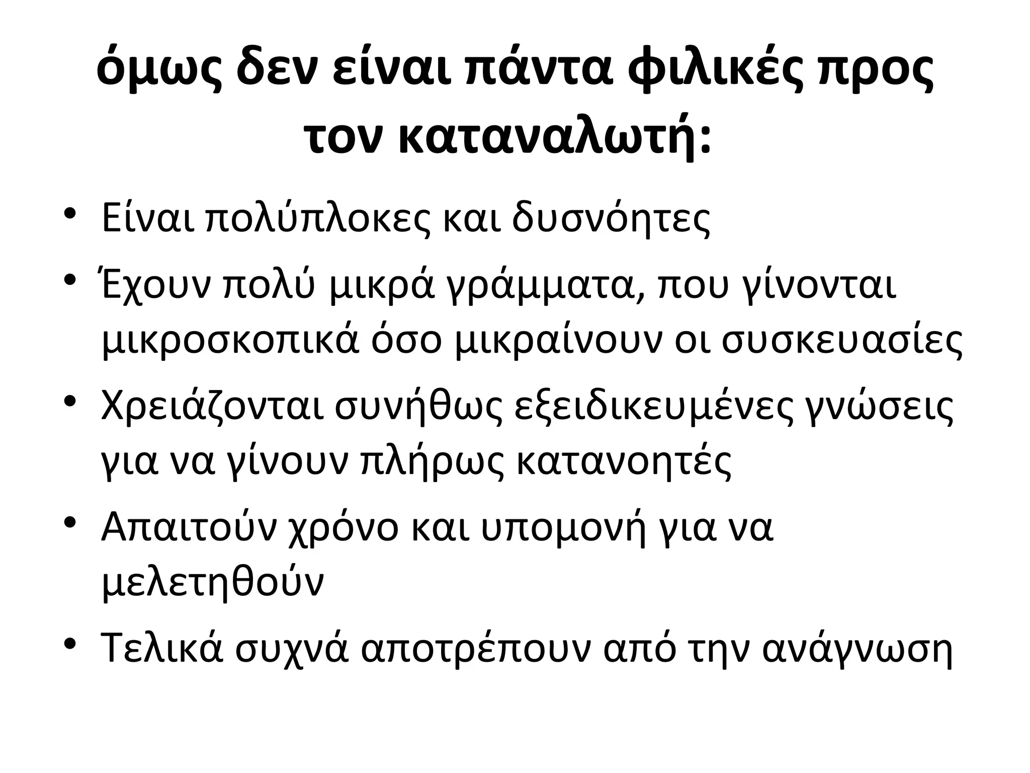 όμως δεν είναι πάντα φιλικές προς
τον καταναλωτή:
• Είναι πολύπλοκες και δυσνόητες
• Έχουν πολύ μικρά γράμματα, που γίνονται
μικροσκοπικά όσο μικραίνουν οι συσκευασίες
• Χρειάζονται συνήθως εξειδικευμένες γνώσεις
για να γίνουν πλήρως κατανοητές
• Απαιτούν χρόνο και υπομονή για να
μελετηθούν
• Τελικά συχνά αποτρέπουν από την ανάγνωση
 