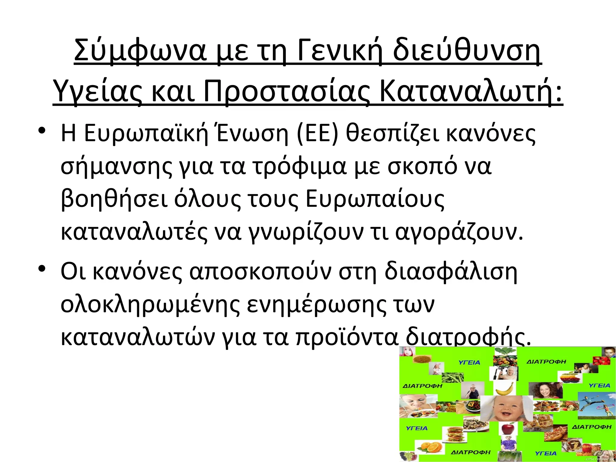 Σύμφωνα με τη Γενική διεύθυνση
Υγείας και Προστασίας Καταναλωτή:
• Η Ευρωπαϊκή Ένωση (EΕ) θεσπίζει κανόνες
σήμανσης για τα τρόφιμα με σκοπό να
βοηθήσει όλους τους Ευρωπαίους
καταναλωτές να γνωρίζουν τι αγοράζουν.
• Οι κανόνες αποσκοπούν στη διασφάλιση
ολοκληρωμένης ενημέρωσης των
καταναλωτών για τα προϊόντα διατροφής.
 