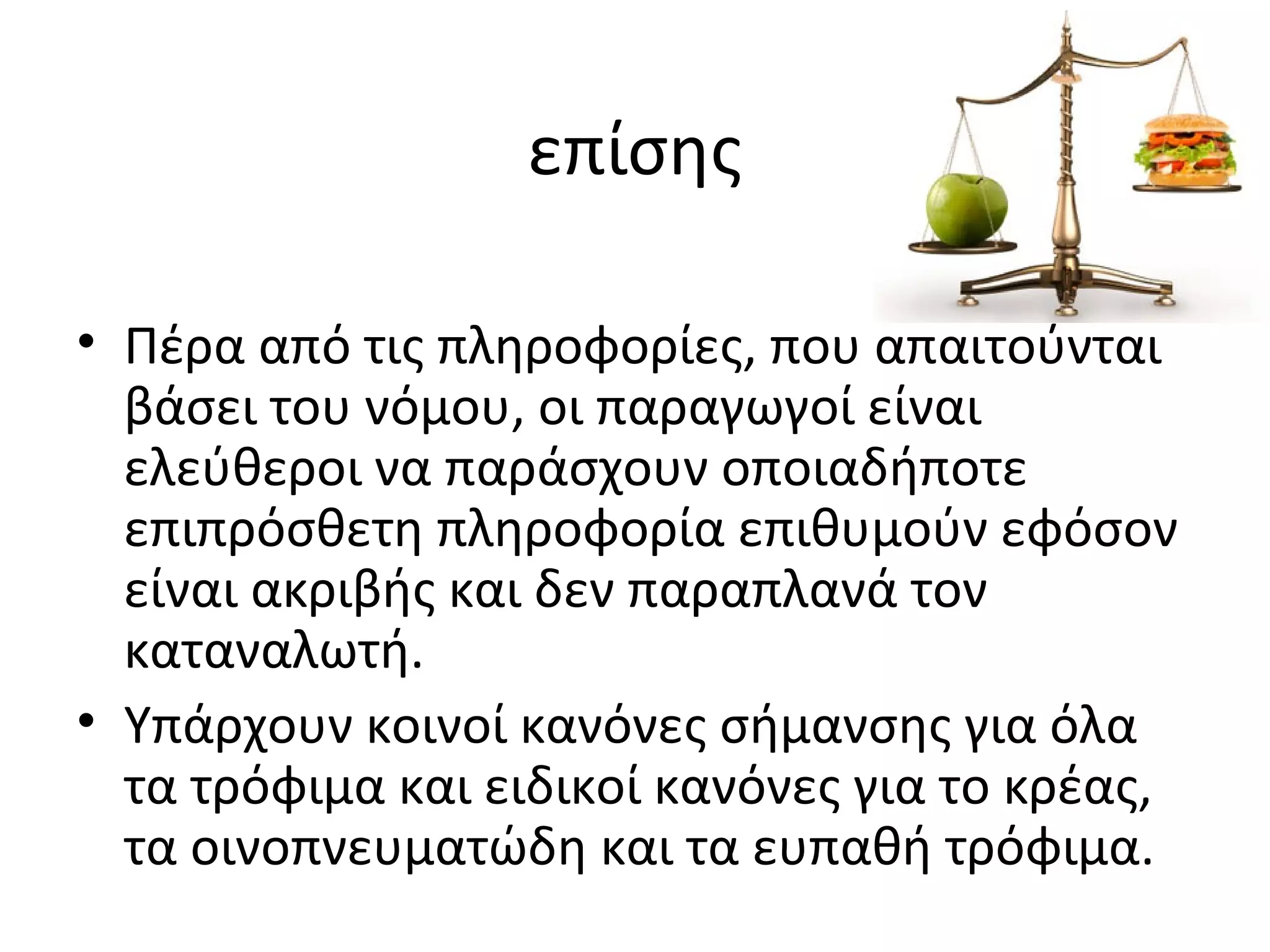 επίσης
• Πέρα από τις πληροφορίες, που απαιτούνται
βάσει του νόμου, οι παραγωγοί είναι
ελεύθεροι να παράσχουν οποιαδήποτε
επιπρόσθετη πληροφορία επιθυμούν εφόσον
είναι ακριβής και δεν παραπλανά τον
καταναλωτή.
• Υπάρχουν κοινοί κανόνες σήμανσης για όλα
τα τρόφιμα και ειδικοί κανόνες για το κρέας,
τα οινοπνευματώδη και τα ευπαθή τρόφιμα.
 