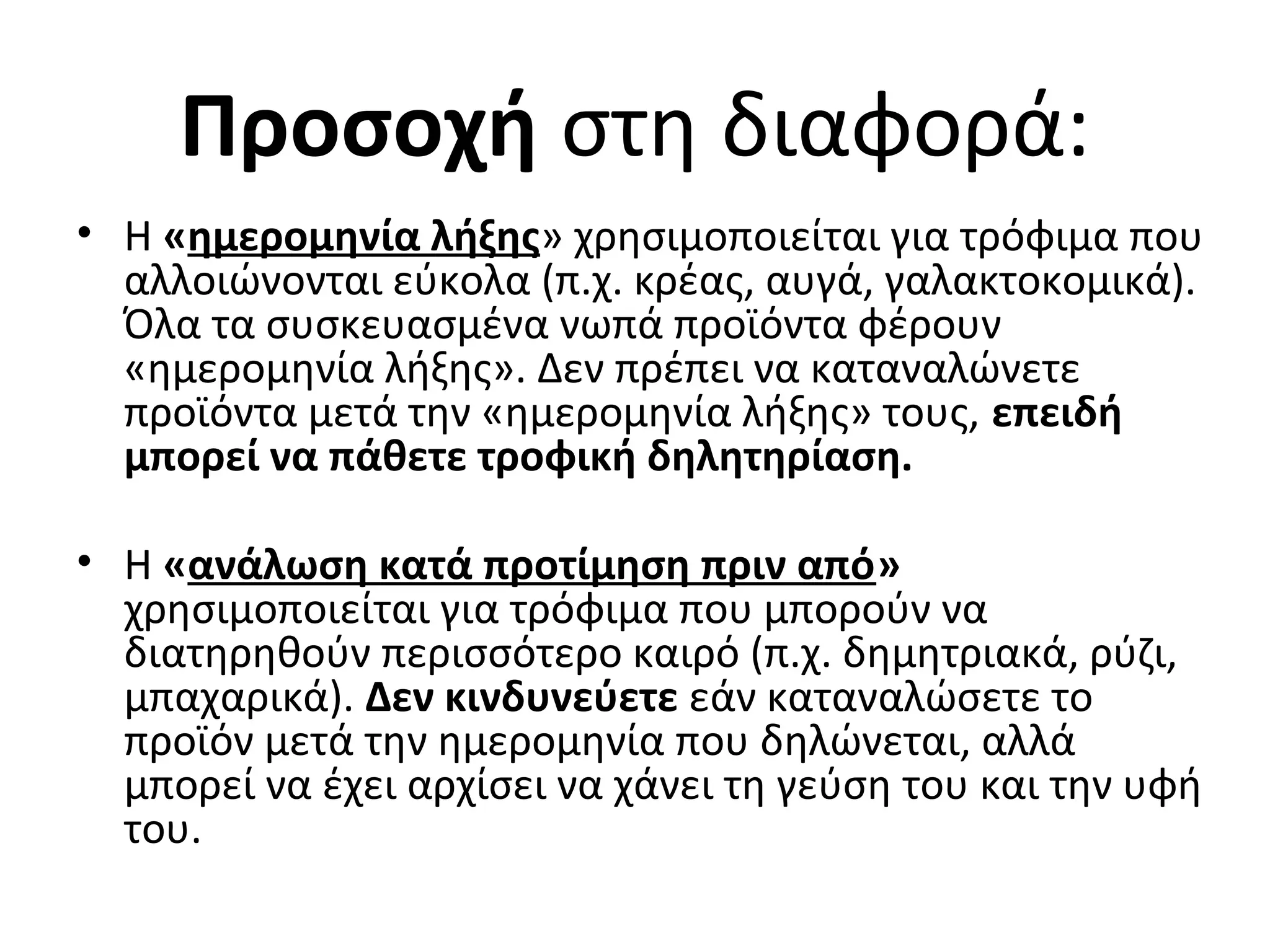 Προσοχή στη διαφορά:
• Η «ημερομηνία λήξης» χρησιμοποιείται για τρόφιμα που
αλλοιώνονται εύκολα (π.χ. κρέας, αυγά, γαλακτοκομικά).
Όλα τα συσκευασμένα νωπά προϊόντα φέρουν
«ημερομηνία λήξης». Δεν πρέπει να καταναλώνετε
προϊόντα μετά την «ημερομηνία λήξης» τους, επειδή
μπορεί να πάθετε τροφική δηλητηρίαση.
• Η «ανάλωση κατά προτίμηση πριν από»
χρησιμοποιείται για τρόφιμα που μπορούν να
διατηρηθούν περισσότερο καιρό (π.χ. δημητριακά, ρύζι,
μπαχαρικά). Δεν κινδυνεύετε εάν καταναλώσετε το
προϊόν μετά την ημερομηνία που δηλώνεται, αλλά
μπορεί να έχει αρχίσει να χάνει τη γεύση του και την υφή
του.
 