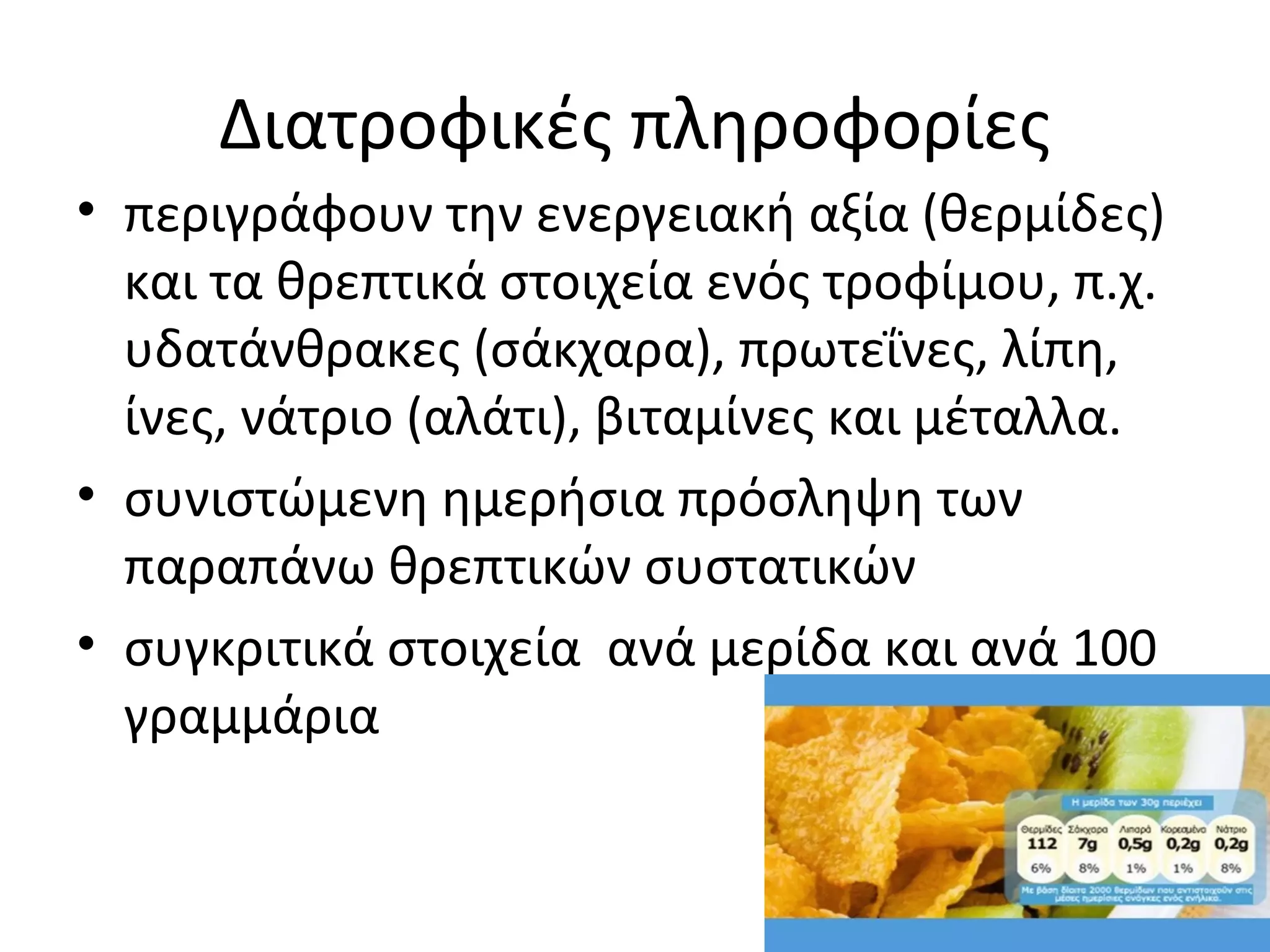 Διατροφικές πληροφορίες
• περιγράφουν την ενεργειακή αξία (θερμίδες)
και τα θρεπτικά στοιχεία ενός τροφίμου, π.χ.
υδατάνθρακες (σάκχαρα), πρωτεΐνες, λίπη,
ίνες, νάτριο (αλάτι), βιταμίνες και μέταλλα.
• συνιστώμενη ημερήσια πρόσληψη των
παραπάνω θρεπτικών συστατικών
• συγκριτικά στοιχεία ανά μερίδα και ανά 100
γραμμάρια
 