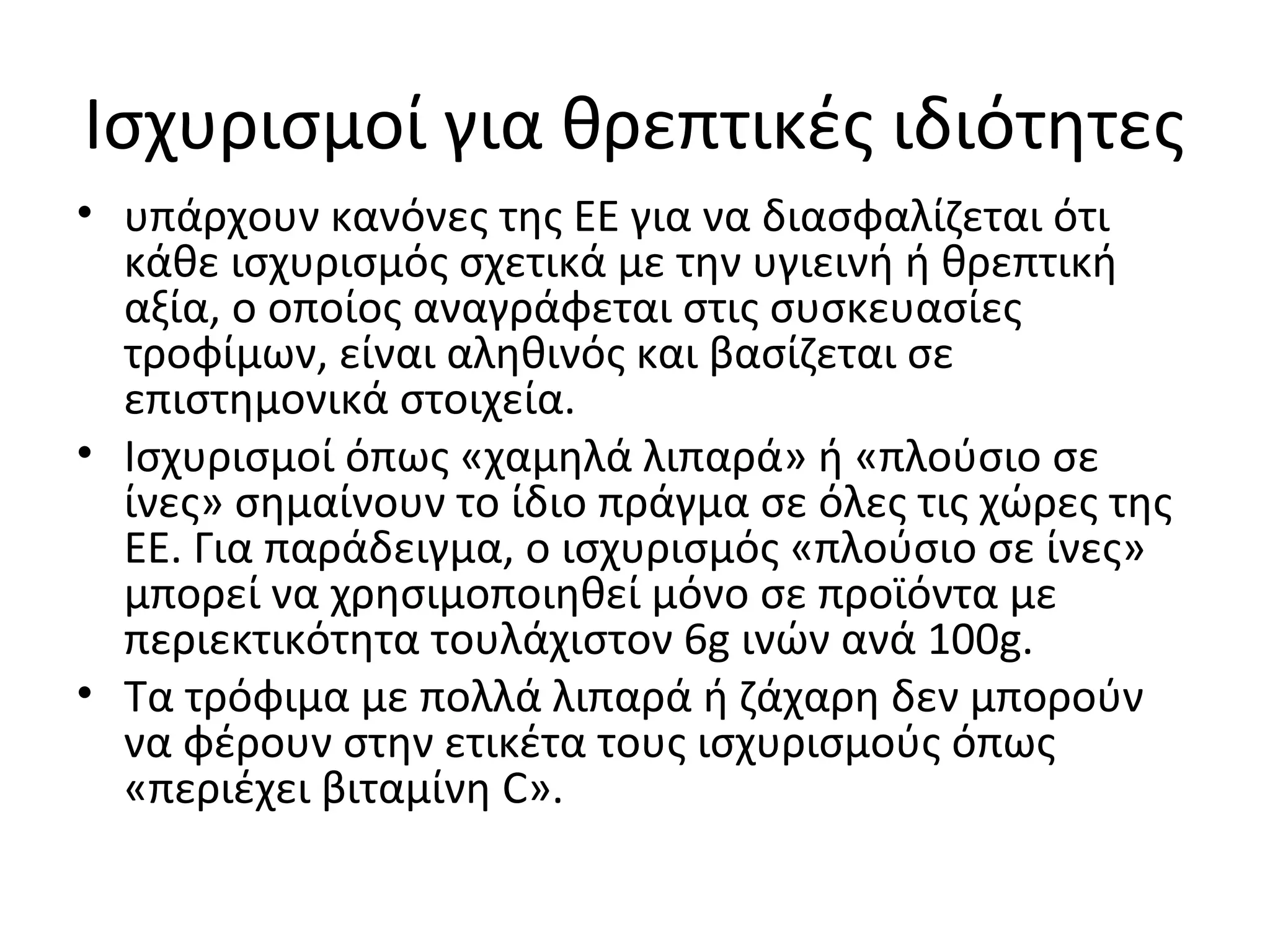 Ισχυρισμοί για θρεπτικές ιδιότητες
• υπάρχουν κανόνες της ΕΕ για να διασφαλίζεται ότι
κάθε ισχυρισμός σχετικά με την υγιεινή ή θρεπτική
αξία, ο οποίος αναγράφεται στις συσκευασίες
τροφίμων, είναι αληθινός και βασίζεται σε
επιστημονικά στοιχεία.
• Ισχυρισμοί όπως «χαμηλά λιπαρά» ή «πλούσιο σε
ίνες» σημαίνουν το ίδιο πράγμα σε όλες τις χώρες της
ΕΕ. Για παράδειγμα, ο ισχυρισμός «πλούσιο σε ίνες»
μπορεί να χρησιμοποιηθεί μόνο σε προϊόντα με
περιεκτικότητα τουλάχιστον 6g ινών ανά 100g.
• Τα τρόφιμα με πολλά λιπαρά ή ζάχαρη δεν μπορούν
να φέρουν στην ετικέτα τους ισχυρισμούς όπως
«περιέχει βιταμίνη C».
 