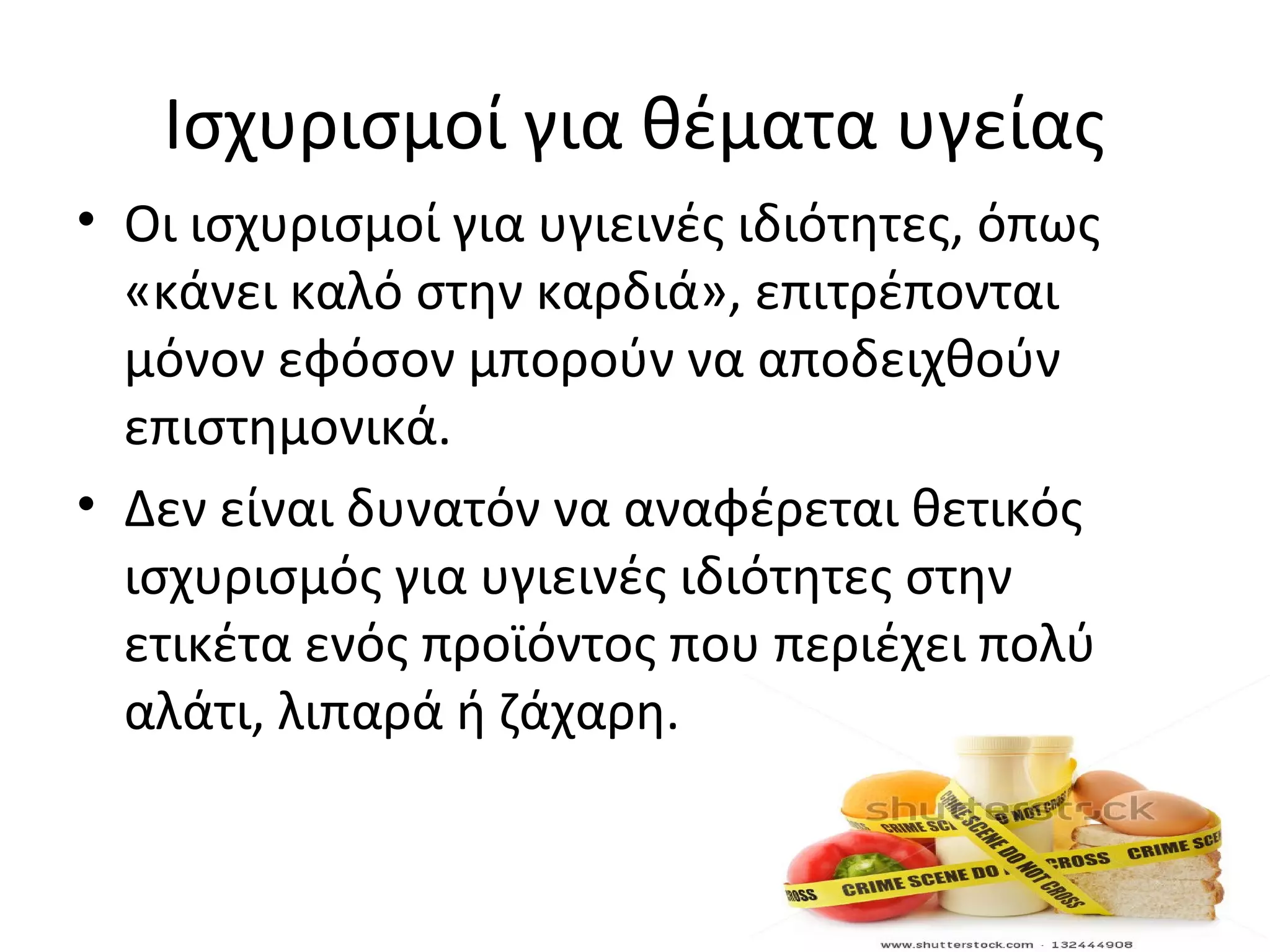 Ισχυρισμοί για θέματα υγείας
• Οι ισχυρισμοί για υγιεινές ιδιότητες, όπως
«κάνει καλό στην καρδιά», επιτρέπονται
μόνον εφόσον μπορούν να αποδειχθούν
επιστημονικά.
• Δεν είναι δυνατόν να αναφέρεται θετικός
ισχυρισμός για υγιεινές ιδιότητες στην
ετικέτα ενός προϊόντος που περιέχει πολύ
αλάτι, λιπαρά ή ζάχαρη.
 