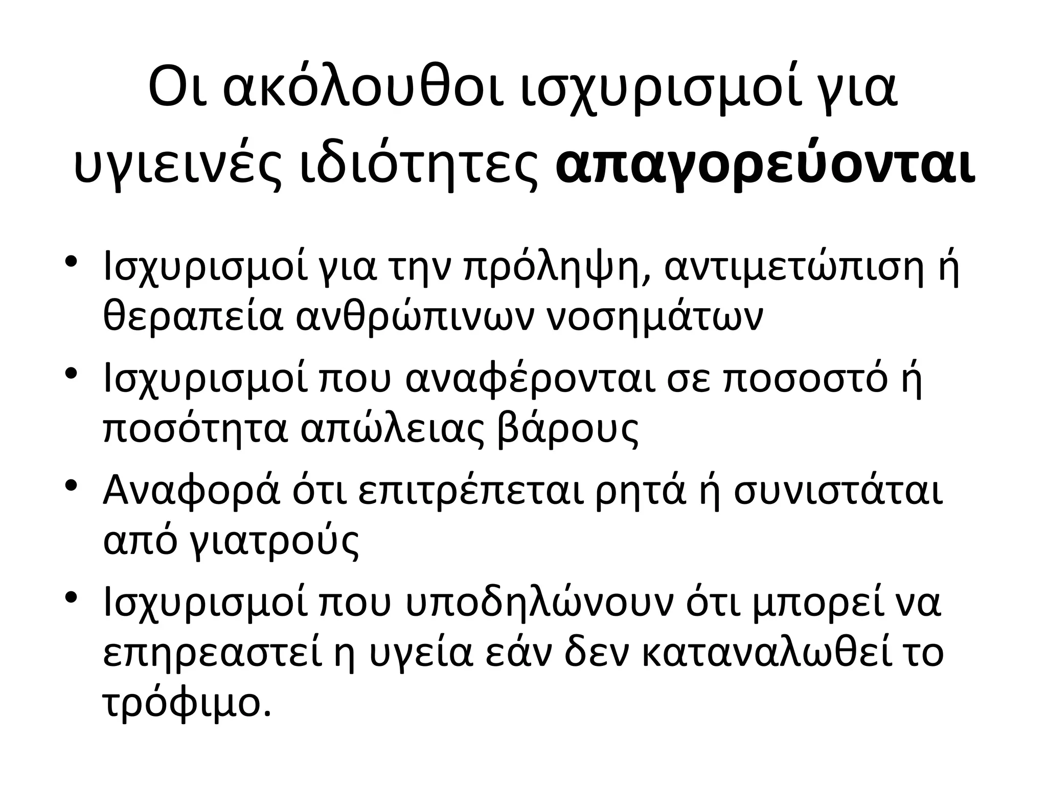 Οι ακόλουθοι ισχυρισμοί για
υγιεινές ιδιότητες απαγορεύονται
• Ισχυρισμοί για την πρόληψη, αντιμετώπιση ή
θεραπεία ανθρώπινων νοσημάτων
• Ισχυρισμοί που αναφέρονται σε ποσοστό ή
ποσότητα απώλειας βάρους
• Αναφορά ότι επιτρέπεται ρητά ή συνιστάται
από γιατρούς
• Ισχυρισμοί που υποδηλώνουν ότι μπορεί να
επηρεαστεί η υγεία εάν δεν καταναλωθεί το
τρόφιμο.
 