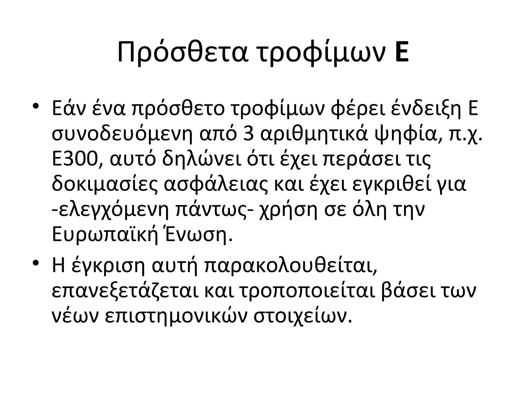 Πρόσθετα τροφίμων Ε
• Εάν ένα πρόσθετο τροφίμων φέρει ένδειξη E
συνοδευόμενη από 3 αριθμητικά ψηφία, π.χ.
Ε300, αυτό δηλώνει ότι έχει περάσει τις
δοκιμασίες ασφάλειας και έχει εγκριθεί για
-ελεγχόμενη πάντως- χρήση σε όλη την
Ευρωπαϊκή Ένωση.
• Η έγκριση αυτή παρακολουθείται,
επανεξετάζεται και τροποποιείται βάσει των
νέων επιστημονικών στοιχείων.
 