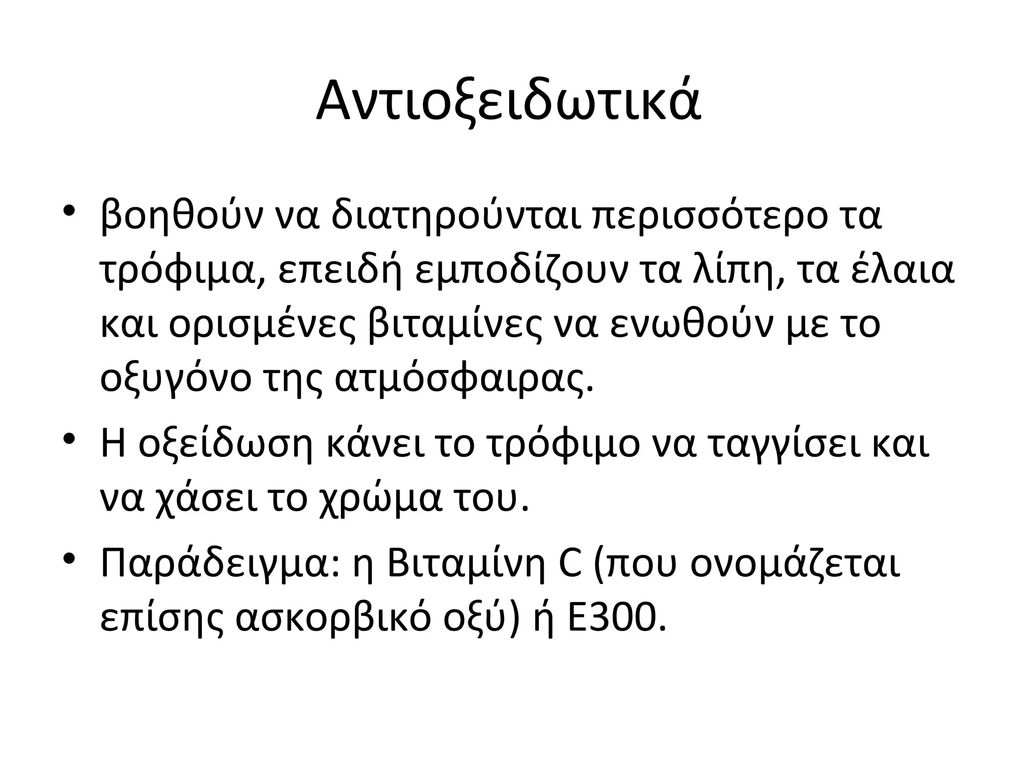 Αντιοξειδωτικά
• βοηθούν να διατηρούνται περισσότερο τα
τρόφιμα, επειδή εμποδίζουν τα λίπη, τα έλαια
και ορισμένες βιταμίνες να ενωθούν με το
οξυγόνο της ατμόσφαιρας.
• Η οξείδωση κάνει το τρόφιμο να ταγγίσει και
να χάσει το χρώμα του.
• Παράδειγμα: η Βιταμίνη C (που ονομάζεται
επίσης ασκορβικό οξύ) ή E300.
 