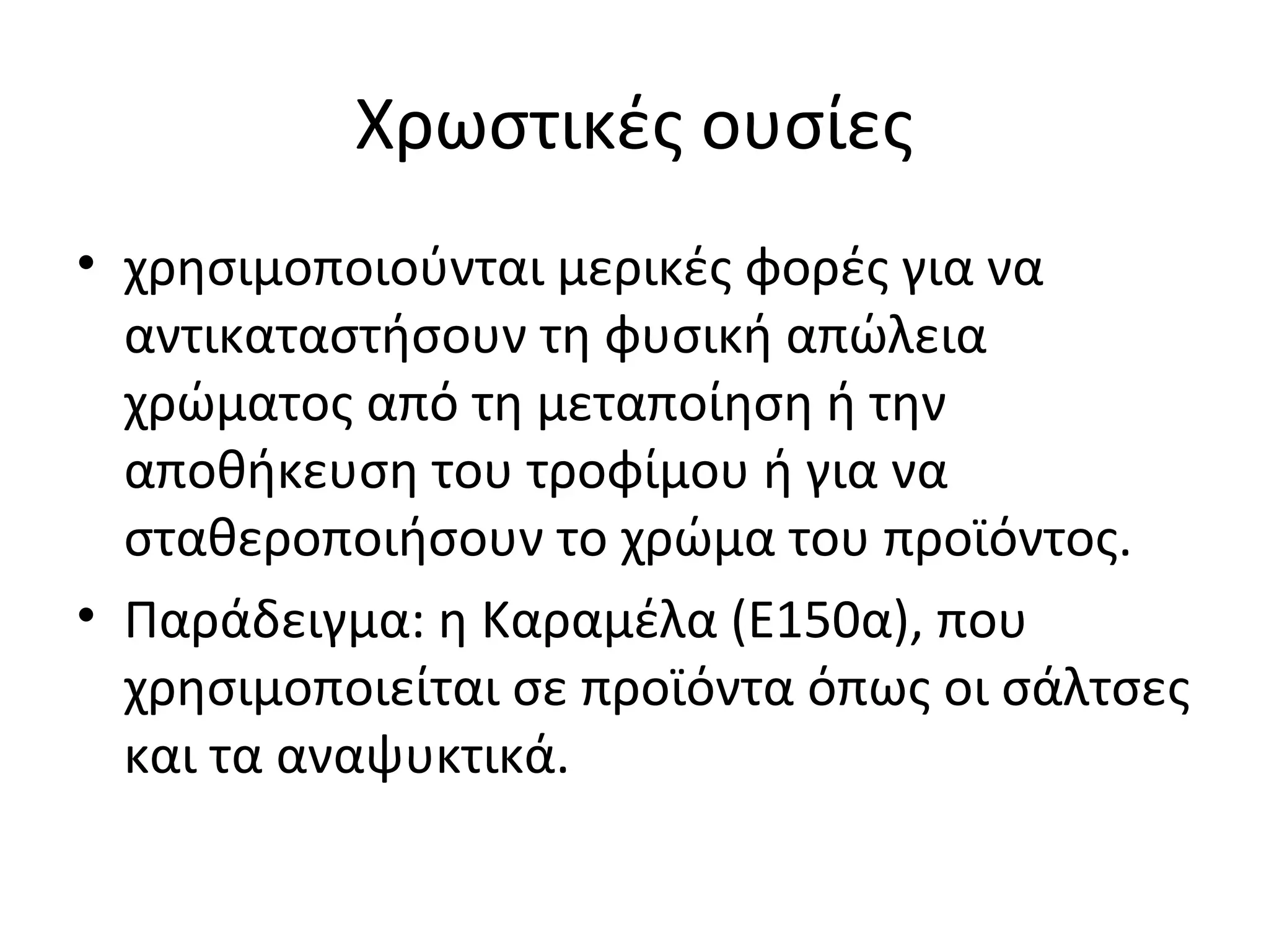 Χρωστικές ουσίες
• χρησιμοποιούνται μερικές φορές για να
αντικαταστήσουν τη φυσική απώλεια
χρώματος από τη μεταποίηση ή την
αποθήκευση του τροφίμου ή για να
σταθεροποιήσουν το χρώμα του προϊόντος.
• Παράδειγμα: η Καραμέλα (E150α), που
χρησιμοποιείται σε προϊόντα όπως οι σάλτσες
και τα αναψυκτικά.
 