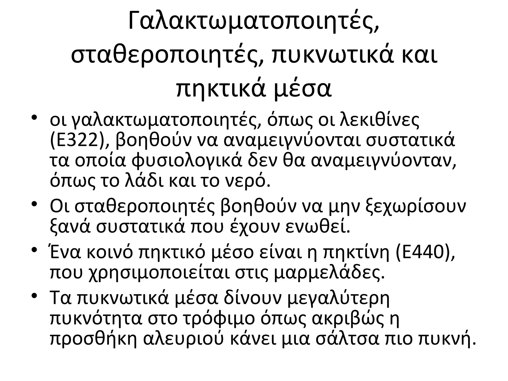 Γαλακτωματοποιητές,
σταθεροποιητές, πυκνωτικά και
πηκτικά μέσα
• οι γαλακτωματοποιητές, όπως οι λεκιθίνες
(E322), βοηθούν να αναμειγνύονται συστατικά
τα οποία φυσιολογικά δεν θα αναμειγνύονταν,
όπως το λάδι και το νερό.
• Οι σταθεροποιητές βοηθούν να μην ξεχωρίσουν
ξανά συστατικά που έχουν ενωθεί.
• Ένα κοινό πηκτικό μέσο είναι η πηκτίνη (E440),
που χρησιμοποιείται στις μαρμελάδες.
• Τα πυκνωτικά μέσα δίνουν μεγαλύτερη
πυκνότητα στο τρόφιμο όπως ακριβώς η
προσθήκη αλευριού κάνει μια σάλτσα πιο πυκνή.
 
