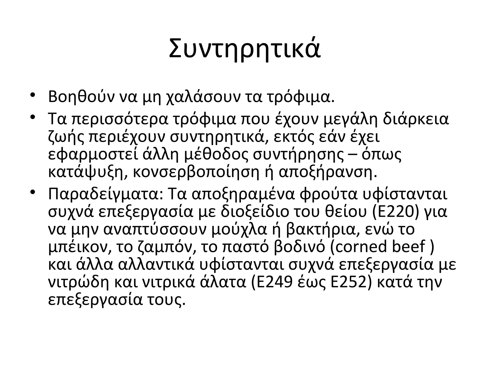 Συντηρητικά
• Βοηθούν να μη χαλάσουν τα τρόφιμα.
• Τα περισσότερα τρόφιμα που έχουν μεγάλη διάρκεια
ζωής περιέχουν συντηρητικά, εκτός εάν έχει
εφαρμοστεί άλλη μέθοδος συντήρησης – όπως
κατάψυξη, κονσερβοποίηση ή αποξήρανση.
• Παραδείγματα: Τα αποξηραμένα φρούτα υφίστανται
συχνά επεξεργασία με διοξείδιο του θείου (E220) για
να μην αναπτύσσουν μούχλα ή βακτήρια, ενώ το
μπέικον, το ζαμπόν, το παστό βοδινό (corned beef )
και άλλα αλλαντικά υφίστανται συχνά επεξεργασία με
νιτρώδη και νιτρικά άλατα (E249 έως E252) κατά την
επεξεργασία τους.
 