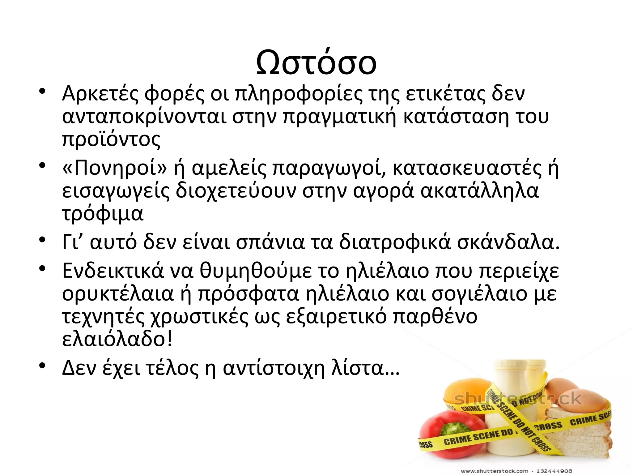Ωστόσο
• Αρκετές φορές οι πληροφορίες της ετικέτας δεν
ανταποκρίνονται στην πραγματική κατάσταση του
προϊόντος
• «Πονηροί» ή αμελείς παραγωγοί, κατασκευαστές ή
εισαγωγείς διοχετεύουν στην αγορά ακατάλληλα
τρόφιμα
• Γι’ αυτό δεν είναι σπάνια τα διατροφικά σκάνδαλα.
• Ενδεικτικά να θυμηθούμε το ηλιέλαιο που περιείχε
ορυκτέλαια ή πρόσφατα ηλιέλαιο και σογιέλαιο με
τεχνητές χρωστικές ως εξαιρετικό παρθένο
ελαιόλαδο!
• Δεν έχει τέλος η αντίστοιχη λίστα…
 