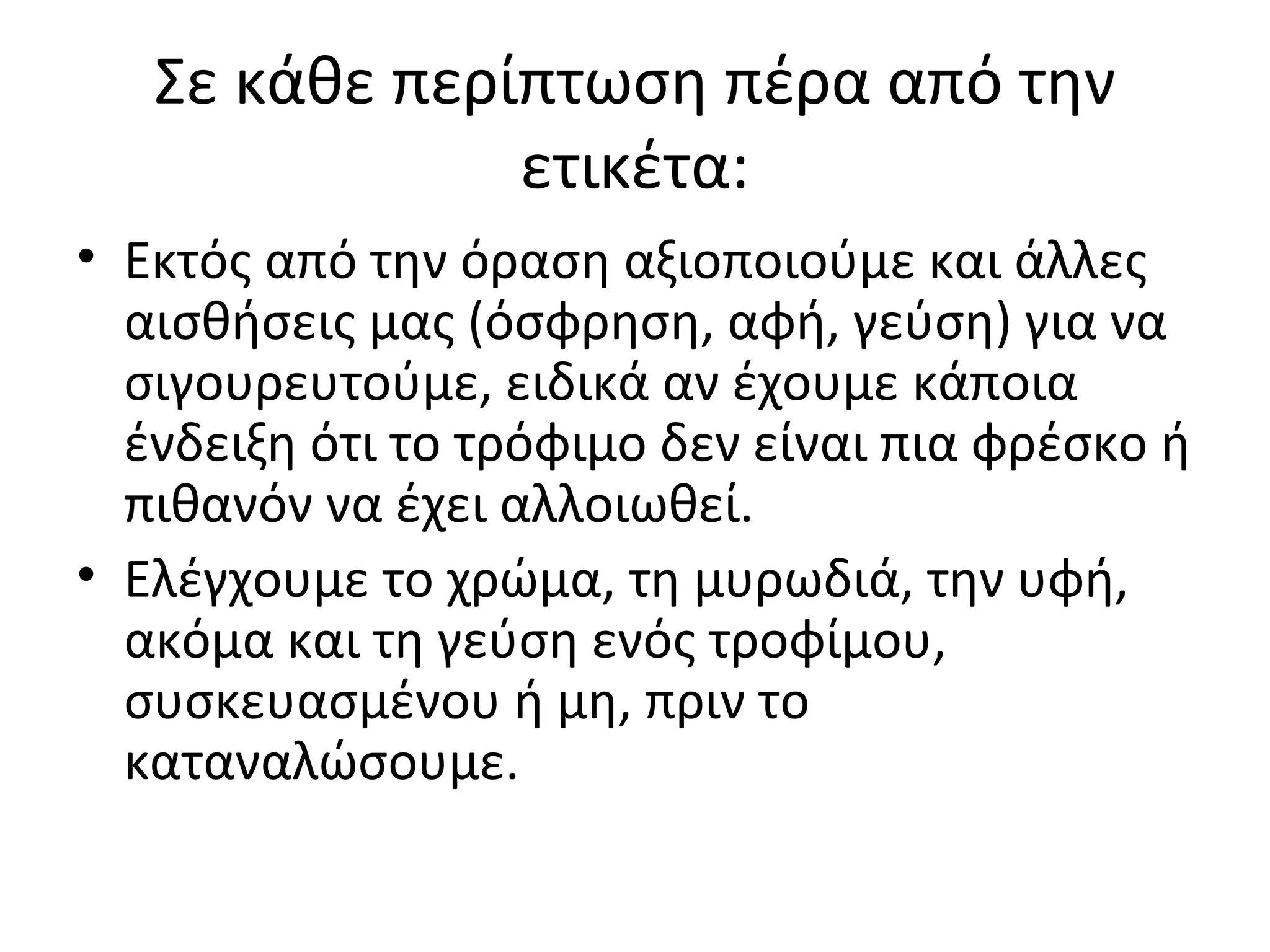 Σε κάθε περίπτωση πέρα από την
ετικέτα:
• Εκτός από την όραση αξιοποιούμε και άλλες
αισθήσεις μας (όσφρηση, αφή, γεύση) για να
σιγουρευτούμε, ειδικά αν έχουμε κάποια
ένδειξη ότι το τρόφιμο δεν είναι πια φρέσκο ή
πιθανόν να έχει αλλοιωθεί.
• Ελέγχουμε το χρώμα, τη μυρωδιά, την υφή,
ακόμα και τη γεύση ενός τροφίμου,
συσκευασμένου ή μη, πριν το
καταναλώσουμε.
 