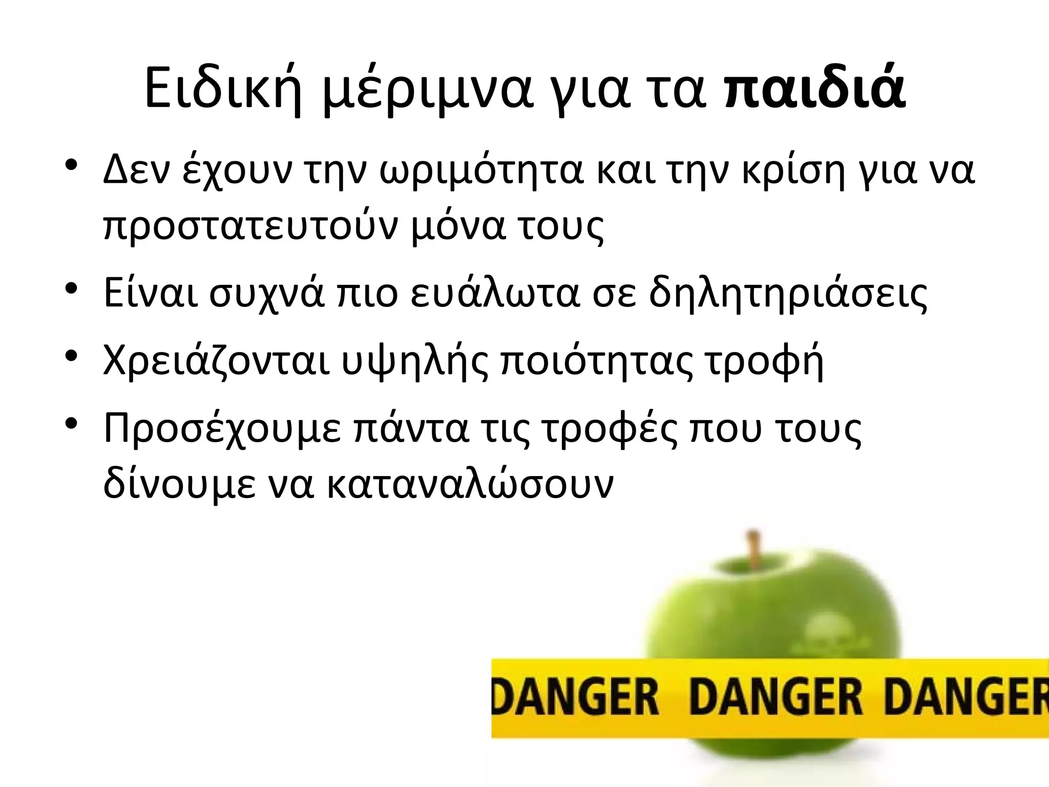 Ειδική μέριμνα για τα παιδιά
• Δεν έχουν την ωριμότητα και την κρίση για να
προστατευτούν μόνα τους
• Είναι συχνά πιο ευάλωτα σε δηλητηριάσεις
• Χρειάζονται υψηλής ποιότητας τροφή
• Προσέχουμε πάντα τις τροφές που τους
δίνουμε να καταναλώσουν
 