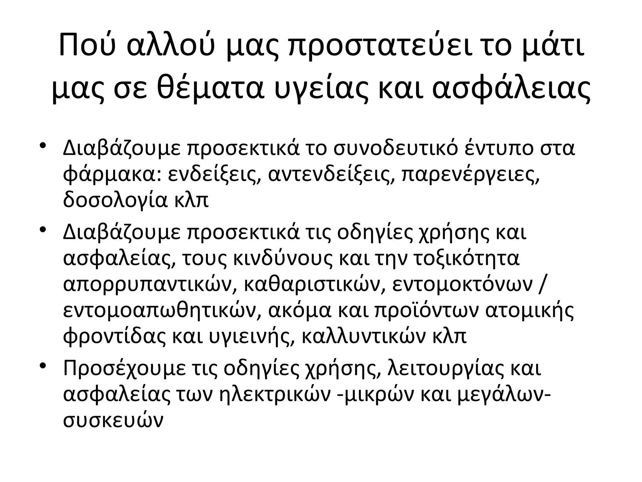 Πού αλλού μας προστατεύει το μάτι
μας σε θέματα υγείας και ασφάλειας
• Διαβάζουμε προσεκτικά το συνοδευτικό έντυπο στα
φάρμακα: ενδείξεις, αντενδείξεις, παρενέργειες,
δοσολογία κλπ
• Διαβάζουμε προσεκτικά τις οδηγίες χρήσης και
ασφαλείας, τους κινδύνους και την τοξικότητα
απορρυπαντικών, καθαριστικών, εντομοκτόνων /
εντομοαπωθητικών, ακόμα και προϊόντων ατομικής
φροντίδας και υγιεινής, καλλυντικών κλπ
• Προσέχουμε τις οδηγίες χρήσης, λειτουργίας και
ασφαλείας των ηλεκτρικών -μικρών και μεγάλων-
συσκευών
 