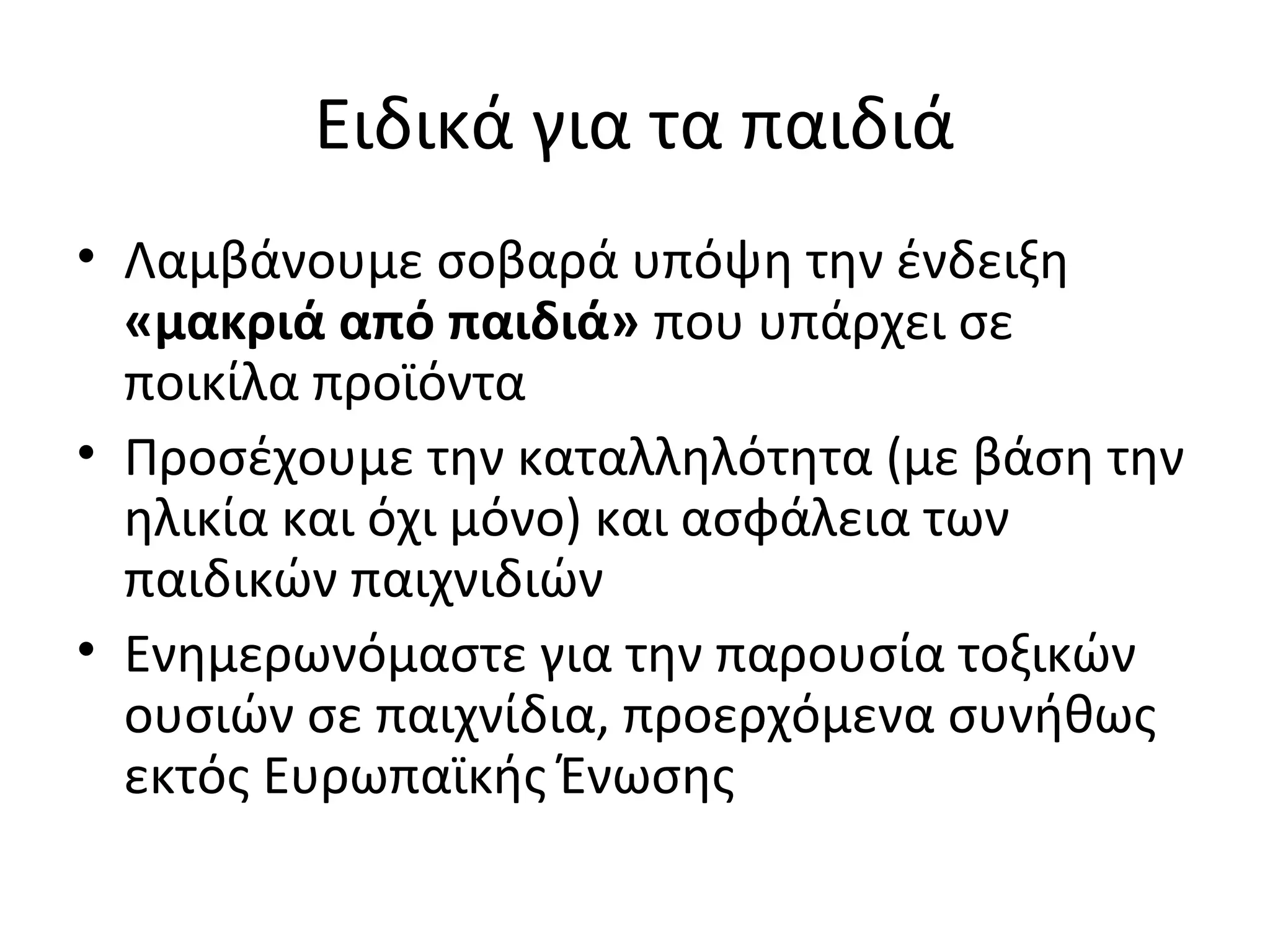 Ειδικά για τα παιδιά
• Λαμβάνουμε σοβαρά υπόψη την ένδειξη
«μακριά από παιδιά» που υπάρχει σε
ποικίλα προϊόντα
• Προσέχουμε την καταλληλότητα (με βάση την
ηλικία και όχι μόνο) και ασφάλεια των
παιδικών παιχνιδιών
• Ενημερωνόμαστε για την παρουσία τοξικών
ουσιών σε παιχνίδια, προερχόμενα συνήθως
εκτός Ευρωπαϊκής Ένωσης
 